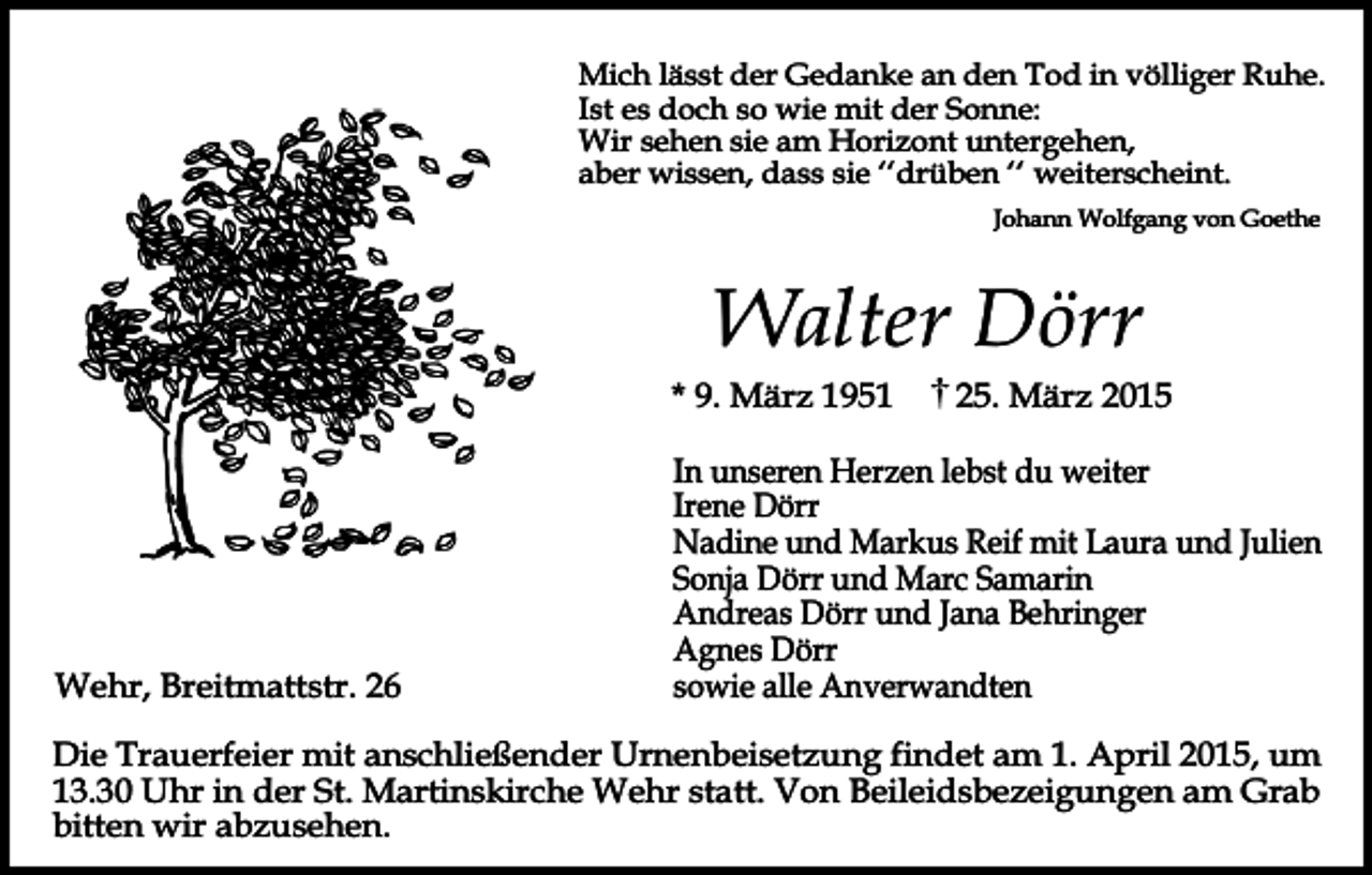 <p>Mich lässt der Gedanke an den Tod in völliger Ruhe.<br />Ist es doch so wie mit der Sonne:<br />Wir sehen sie am Horizont untergehen,<br />aber wissen, dass sie ‘‘drüben ‘‘ weiterscheint.<br />Johann Wolfgang von Goethe</p><p>Walter Dörr<br />* 9. März 1951</p><p>Wehr, Breitmattstr. 26</p><p>25. März 2015</p><p>In unseren Herzen lebst du weiter<br />Irene Dörr<br />Nadine und Markus Reif mit Laura und Julien<br />Sonja Dörr und Marc Samarin<br />Andreas Dörr und Jana Behringer<br />Agnes Dörr<br />sowie alle Anverwandten</p><p>Die Trauerfeier mit anschließender Urnenbeisetzung findet am 1. April 2015, um<br />13.30 Uhr in der St. Martinskirche Wehr statt. Von Beileidsbezeigungen am Grab<br />bitten wir abzusehen.</p>