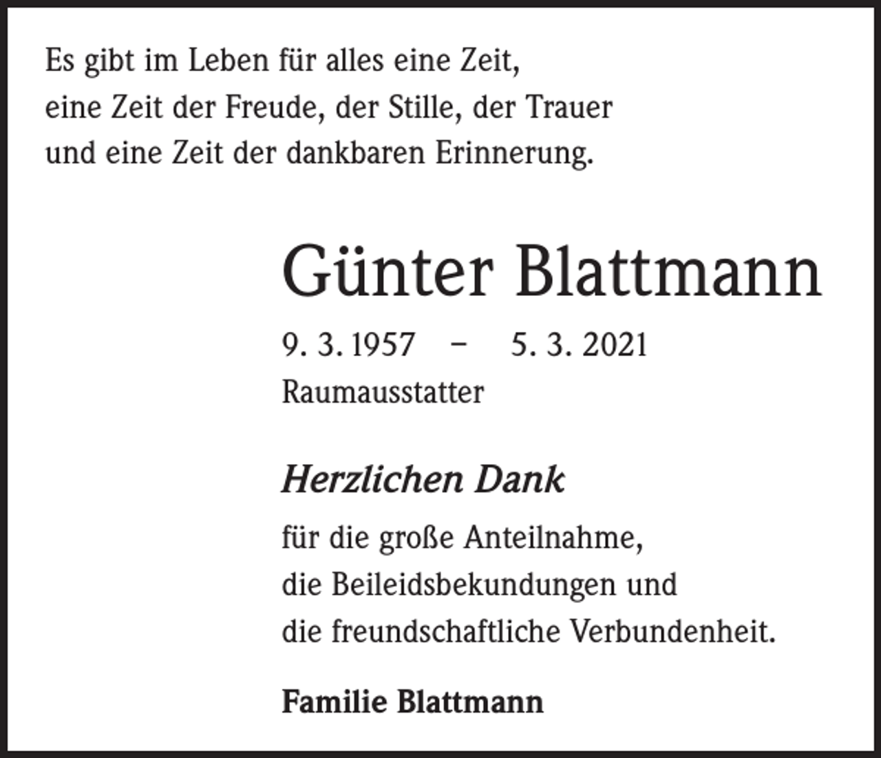 <p>Es gibt im Leben für alles eine Zeit,<br />eine Zeit der Freude, der Stille, der Trauer<br />und eine Zeit der dankbaren Erinnerung.</p><p>Günter Blattmann<br />9. 3. 1957 – 5. 3. 2021<br />Raumausstatter</p><p>Herzlichen Dank<br />für die große Anteilnahme,<br />die Beileidsbekundungen und<br />die freundschaftliche Verbundenheit.<br />Familie Blattmann</p>