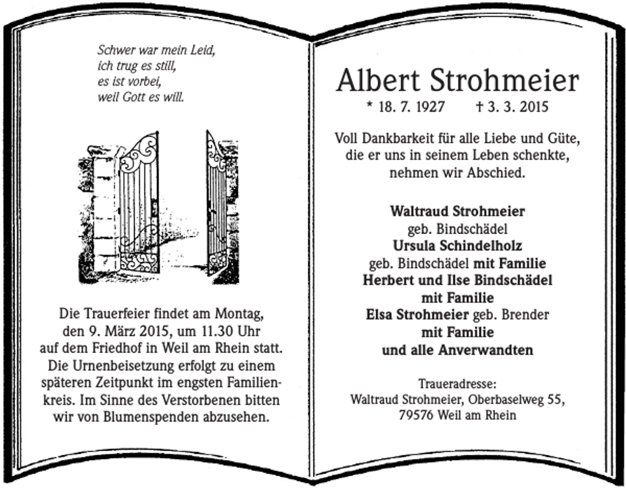 <p>Schwer war mein Leid,<br />ich trug es still,<br />es ist vorbei,<br />weil Gott es will.</p><p>Albert Strohmeier<br />* 18. 7. 1927 † 3. 3. 2015</p><p>Voll Dankbarkeit für alle Liebe und Güte,<br />die er uns in seinem Leben schenkte,<br />nehmen wir Abschied.</p><p>Die Trauerfeier findet am Montag,<br />den 9. März 2015, um 11.30 Uhr<br />auf dem Friedhof in Weil am Rhein statt.<br />Die Urnenbeisetzung erfolgt zu einem<br />späteren ­Zeitpunkt im engsten Familienkreis. Im Sinne des Verstorbenen bitten<br />wir von Blumenspenden abzusehen.</p><p>Waltraud Strohmeier<br />geb. Bindschädel<br />Ursula Schindelholz<br />geb. Bindschädel mit Familie<br />Herbert und Ilse Bindschädel<br />mit Familie<br />Elsa Strohmeier geb. Brender<br />mit Familie<br />und alle Anverwandten<br />Traueradresse:<br />Waltraud Strohmeier, Oberbaselweg 55,<br />79576 Weil am Rhein</p>