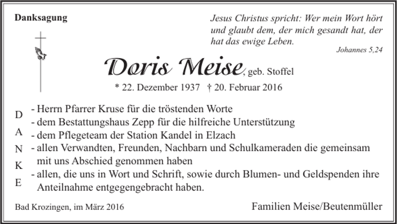 <p>Danksagung</p><p>Jesus Christus spricht: Wer mein Wort hört<br />und glaubt dem, der mich gesandt hat, der<br />hat das ewige Leben.</p><p>Doris Meise</p><p>Johannes 5,24</p><p>, geb. Stoffel</p><p>* 22. Dezember 1937 † 20. Februar 2016</p><p>D<br />A<br />N<br />K<br />E</p><p>- Herrn Pfarrer Kruse für die tröstenden Worte<br />- dem Bestattungshaus Zepp für die hilfreiche Unterstützung<br />- dem Pflegeteam der Station Kandel in Elzach<br />- allen Verwandten, Freunden, Nachbarn und Schulkameraden die gemeinsam<br />mit uns Abschied genommen haben<br />- allen, die uns in Wort und Schrift, sowie durch Blumen- und Geldspenden ihre<br />Anteilnahme entgegengebracht haben.</p><p>Bad Krozingen, im März 2016</p><p>Familien Meise/Beutenmüller</p>