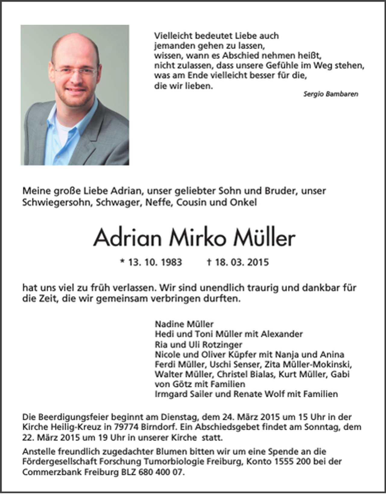 <p>Vielleicht bedeutet Liebe auch<br />jemanden gehen zu lassen,<br />wissen, wann es Abschied nehmen heißt,<br />nicht zulassen, dass unsere Gefühle im Weg stehen,<br />was am Ende vielleicht besser für die,<br />die wir lieben.<br />Sergio Bambaren</p><p>Meine große Liebe Adrian, unser geliebter Sohn und Bruder, unser<br />Schwiegersohn, Schwager, Neffe, Cousin und Onkel</p><p>Adrian Mirko Müller<br />* 13. 10. 1983</p><p>† 18. 03. 2015</p><p>hat uns viel zu früh verlassen. Wir sind unendlich traurig und dankbar für<br />die Zeit, die wir gemeinsam verbringen durften.<br />Nadine Müller<br />Hedi und Toni Müller mit Alexander<br />Ria und Uli Rotzinger<br />Nicole und Oliver Küpfer mit Nanja und Anina<br />Ferdi Müller, Uschi Senser, Zita Müller-Mokinski,<br />Walter Müller, Christel Bialas, Kurt Müller, Gabi<br />von Götz mit Familien<br />Irmgard Sailer und Renate Wolf mit Familien<br />Die Beerdigungsfeier beginnt am Dienstag, dem 24. März 2015 um 15 Uhr in der<br />Kirche Heilig-Kreuz in 79774 Birndorf. Ein Abschiedsgebet findet am Sonntag, dem<br />22. März 2015 um 19 Uhr in unserer Kirche statt.<br />Anstelle freundlich zugedachter Blumen bitten wir um eine Spende an die<br />Fördergesellschaft Forschung Tumorbiologie Freiburg, Konto 1555 200 bei der<br />Commerzbank Freiburg BLZ 680 407.</p>