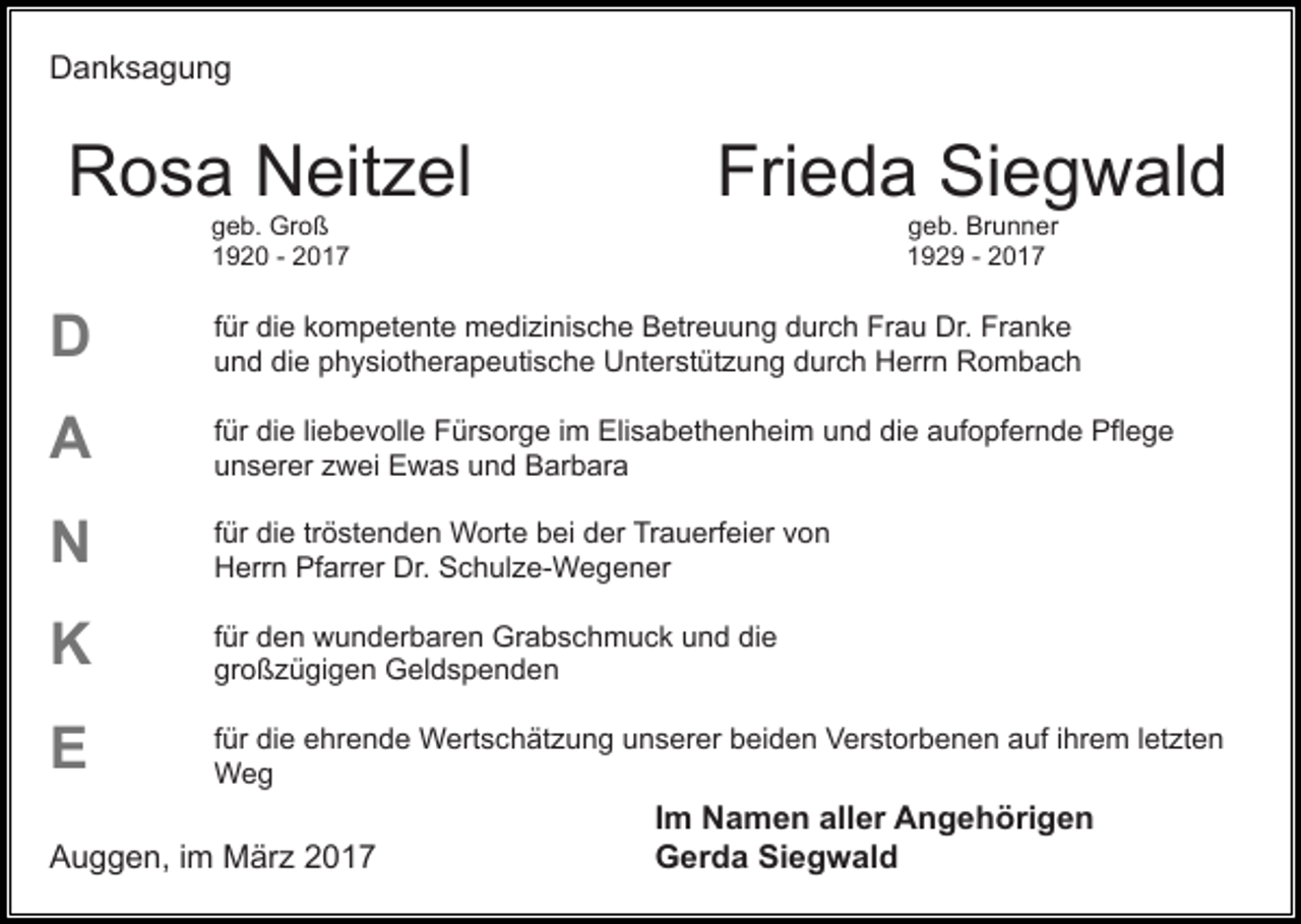 <p>Danksagung</p><p>Rosa Neitzel</p><p>Frieda Siegwald<br />geb. Brunner<br />1929 - 2017</p><p>geb. Groß<br />1920 - 2017</p><p>D</p><p>für die kompetente medizinische Betreuung durch Frau Dr. Franke<br />und die physiotherapeutische Unterstützung durch Herrn Rombach</p><p>A</p><p>für die liebevolle Fürsorge im Elisabethenheim und die aufopfernde Pflege<br />unserer zwei Ewas und Barbara</p><p>N</p><p>für die tröstenden Worte bei der Trauerfeier von<br />Herrn Pfarrer Dr. Schulze-Wegener</p><p>K</p><p>für den wunderbaren Grabschmuck und die<br />großzügigen Geldspenden</p><p>E</p><p>für die ehrende Wertschätzung unserer beiden Verstorbenen auf ihrem letzten<br />Weg</p><p>Auggen, im März 2017</p><p>Im Namen aller Angehörigen<br />Gerda Siegwald</p>