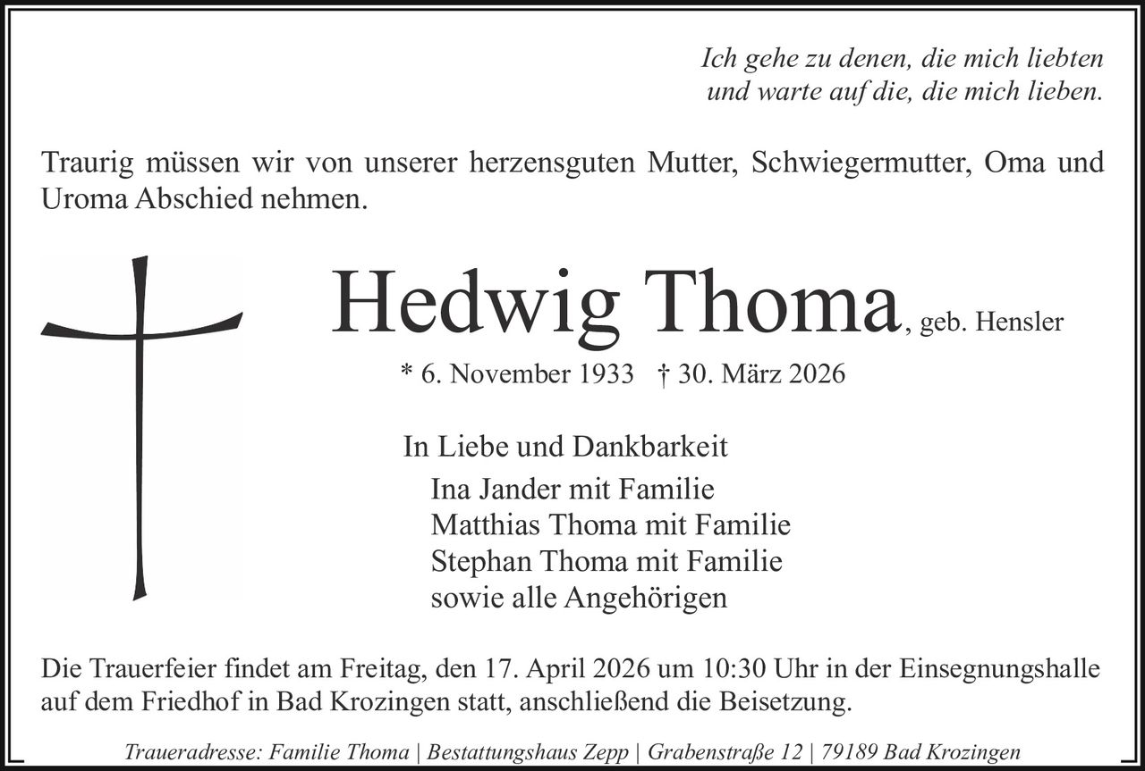 Ich gehe zu denen, die mich liebten
und warte auf die, die mich lieben.

Traurig müssen wir von unserer herzensguten Mutter, Schwiegermutter, Oma und
Uroma Abschied nehmen.

Hedwig Thoma

, geb. Hensler

* 6. November 1933 † 30. März 2026

In Liebe und Dankbarkeit
Ina Jander mit Familie
Matthias Thoma mit Familie
Stephan Thoma mit Familie
sowie alle Angehörigen
Die Trauerfeier findet am Freitag, den 17. April 2026 um 10:30 Uhr in der Einsegnungshalle
auf dem Friedhof in Bad Krozingen statt, anschließend die Beisetzung.
Traueradresse: Familie Thoma | Bestattungshaus Zepp | Grabenstraße 12 | 79189 Bad Krozingen