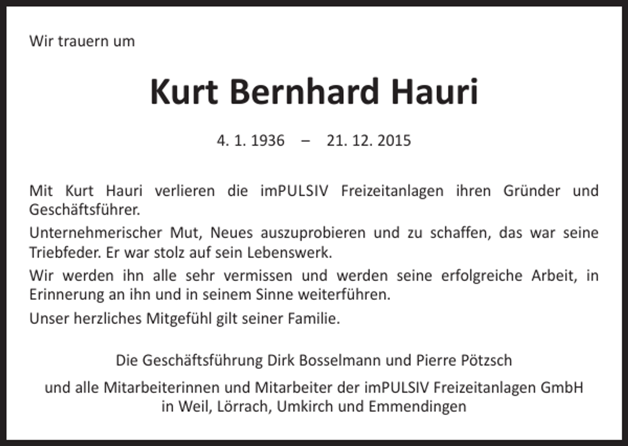 <p>Wir trauern um</p><p>Kurt Bernhard Hauri<br />4. 1. 1936 – 21. 12. 2015<br />Mit Kurt Hauri verlieren die imPULSIV Freizeitanlagen ihren Gründer und<br />­Geschäftsführer.<br />Unternehmerischer Mut, Neues auszuprobieren und zu schaffen, das war seine<br />Triebfeder. Er war stolz auf sein Lebenswerk.<br />Wir werden ihn alle sehr vermissen und werden seine erfolgreiche Arbeit, in<br />­Erinnerung an ihn und in seinem Sinne weiterführen.<br />Unser herzliches Mitgefühl gilt seiner Familie.<br />Die Geschäftsführung Dirk Bosselmann und Pierre Pötzsch<br />und alle Mitarbeiterinnen und Mitarbeiter der imPULSIV Freizeitanlagen GmbH<br />in Weil, Lörrach, Umkirch und Emmendingen</p>