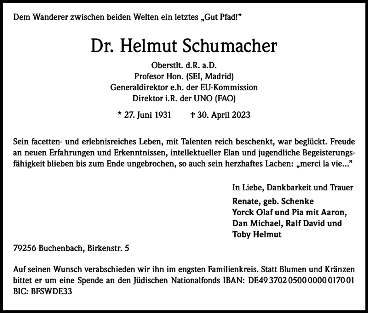 <p>Dem Wanderer zwischen beiden Welten ein letztes „Gut Pfad!”</p><p>Dr. Helmut Schumacher<br />Oberstlt. d.R. a.D.<br />Profesor Hon. (SEI, Madrid)<br />Generaldirektor e.h. der EU-Kommission<br />Direktor i.R. der UNO (FAO)<br />* 27. Juni 1931 † 30. April 2023<br />Sein facetten- und erlebnisreiches Leben, mit Talenten reich beschenkt, war beglückt. Freude<br />an neuen Erfahrungen und Erkenntnissen, intellektueller Elan und jugendliche Begeisterungsfähigkeit blieben bis zum Ende ungebrochen, so auch sein herzhaftes Lachen: „merci la vie…”<br />In Liebe, Dankbarkeit und Trauer<br />Renate, geb. Schenke<br />Yorck Olaf und Pia mit Aaron,<br />Dan Michael, Ralf David und<br />Toby Helmut<br />79256 Buchenbach, Birkenstr. 5<br />Auf seinen Wunsch verabschieden wir ihn im engsten Familienkreis. Statt Blumen und Kränzen<br />bittet er um eine Spende an den Jüdischen Nationalfonds IBAN: DE49 3702 050171<br />BIC: BFSWDE33</p>