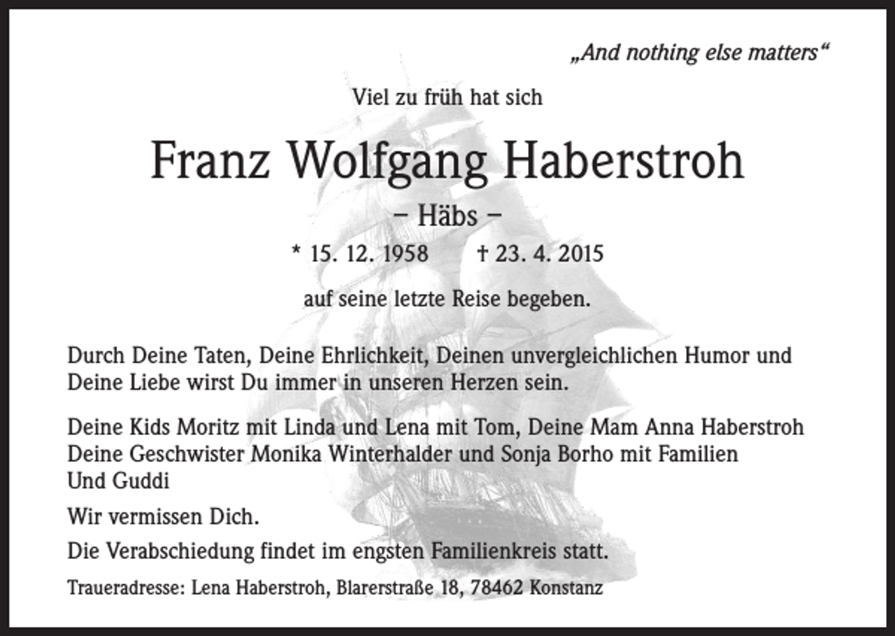 <p>„And nothing else matters“<br />Viel zu früh hat sich</p><p>Franz Wolfgang Haberstroh<br />– Häbs –<br />* 15. 12. 1958 † 23. 4. 2015<br />auf seine letzte Reise begeben.<br />Durch Deine Taten, Deine Ehrlichkeit, Deinen unvergleichlichen Humor und<br />Deine Liebe wirst Du immer in unseren Herzen sein.<br />Deine Kids Moritz mit Linda und Lena mit Tom, Deine Mam Anna Haberstroh<br />Deine Geschwister Monika Winterhalder und Sonja Borho mit Familien<br />Und Guddi<br />Wir vermissen Dich.<br />Die Verabschiedung findet im engsten Familienkreis statt.<br />Traueradresse: Lena Haberstroh, Blarerstraße 18, 78462 Konstanz</p>