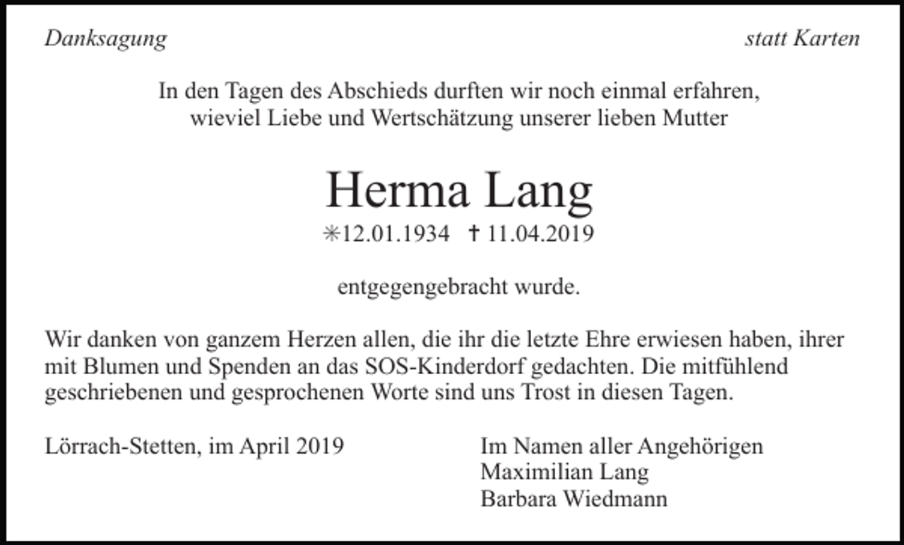 <p>Danksagung</p><p>statt Karten</p><p>In den Tagen des Abschieds durften wir noch einmal erfahren,<br />wieviel Liebe und Wertschätzung unserer lieben Mutter</p><p>Herma Lang<br />✳12.01.1934 ✝ 11.04.2019<br />entgegengebracht wurde.<br />Wir danken von ganzem Herzen allen, die ihr die letzte Ehre erwiesen haben, ihrer<br />mit Blumen und Spenden an das SOS-Kinderdorf gedachten. Die mitfühlend<br />geschriebenen und gesprochenen Worte sind uns Trost in diesen Tagen.<br />Lörrach-Stetten, im April 2019</p><p>Im Namen aller Angehörigen<br />Maximilian Lang<br />Barbara Wiedmann</p>