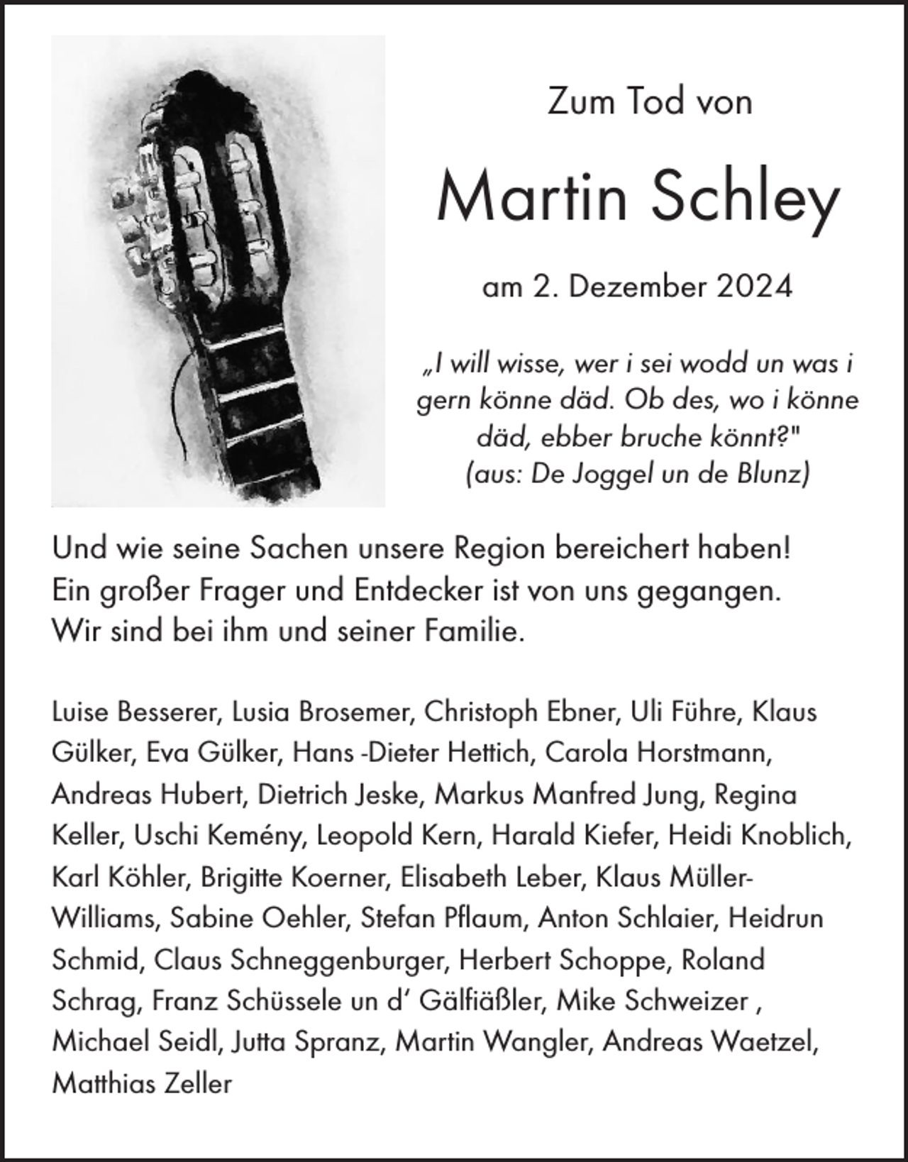 <p>Zum Tod von</p><p>Martin Schley<br />am 2. Dezember 2024<br />„I will wisse, wer i sei wodd un was i<br />gern könne däd. Ob des, wo i könne<br />däd, ebber bruche könnt?"<br />(aus: De Joggel un de Blunz)</p><p>Und wie seine Sachen unsere Region bereichert haben!<br />Ein großer Frager und Entdecker ist von uns gegangen.<br />Wir sind bei ihm und seiner Familie.<br />Luise Besserer, Lusia Brosemer, Christoph Ebner, Uli Führe, Klaus<br />Gülker, Eva Gülker, Hans -Dieter Hettich, Carola Horstmann,<br />Andreas Hubert, Dietrich Jeske, Markus Manfred Jung, Regina<br />Keller, Uschi Kemény, Leopold Kern, Harald Kiefer, Heidi Knoblich,<br />Karl Köhler, Brigitte Koerner, Elisabeth Leber, Klaus MüllerWilliams, Sabine Oehler, Stefan Pflaum, Anton Schlaier, Heidrun<br />Schmid, Claus Schneggenburger, Herbert Schoppe, Roland<br />Schrag, Franz Schüssele un d‘ Gälfiäßler, Mike Schweizer ,<br />Michael Seidl, Jutta Spranz, Martin Wangler, Andreas Waetzel,<br />Matthias Zeller</p>