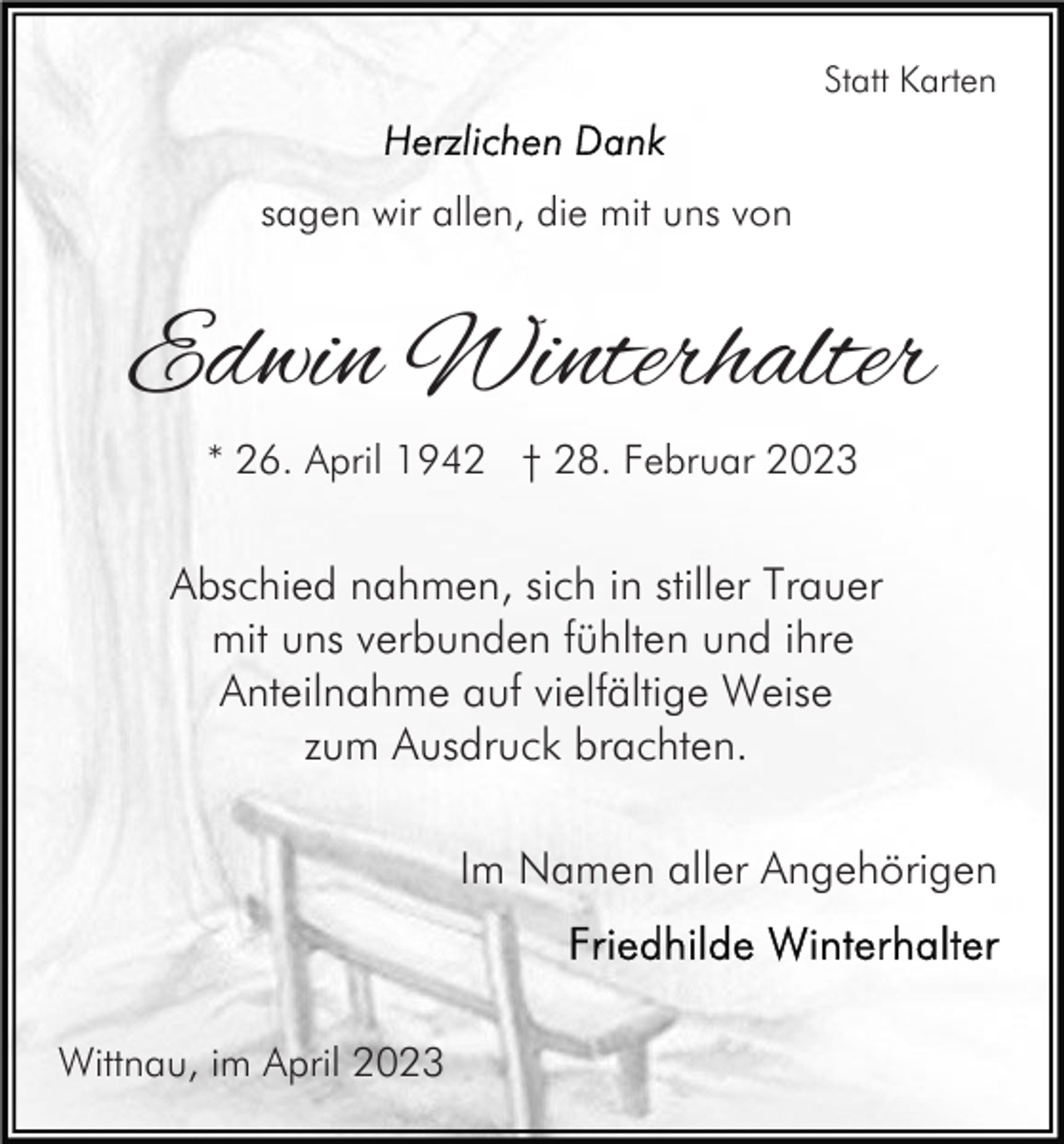 <p>Statt Karten</p><p>sagen wir allen, die mit uns von</p><p>Edwin Winterhalter<br />* 26. April 1942 † 28. Februar 2023</p><p>Abschied nahmen, sich in stiller Trauer<br />mit uns verbunden fühlten und ihre<br />Anteilnahme auf vielfältige Weise<br />zum Ausdruck brachten.<br />Im Namen aller Angehörigen</p><p>Wittnau, im April 2023</p>