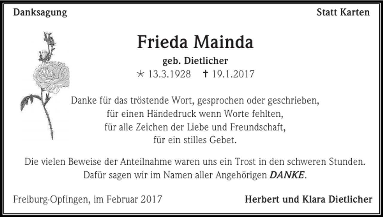 <p>Danksagung</p><p>Statt Karten</p><p>Frieda Mainda<br />geb. Dietlicher<br /> 13.3.1928  19.1.2017<br />Danke für das tröstende Wort, gesprochen oder geschrieben,<br />für einen Händedruck wenn Worte fehlten,<br />für alle Zeichen der Liebe und Freundschaft,<br />für ein stilles Gebet.<br />Die vielen Beweise der Anteilnahme waren uns ein Trost in den schweren Stunden.<br />Dafür sagen wir im Namen aller Angehörigen DANKE.<br />Freiburg-Opfingen, im Februar 2017</p><p>Herbert und Klara Dietlicher</p>