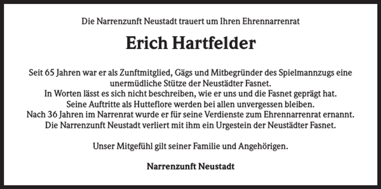 <p>Die Narrenzunft Neustadt trauert um Ihren Ehrennarrenrat</p><p>Erich Hartfelder<br />Seit 65 Jahren war er als Zunftmitglied, Gägs und Mitbegründer des Spielmannzugs eine<br />unermüdliche Stütze der Neustädter Fasnet.<br />In Worten lässt es sich nicht beschreiben, wie er uns und die Fasnet geprägt hat.<br />Seine Auftritte als Hutteflore werden bei allen unvergessen bleiben.<br />Nach 36 Jahren im Narrenrat wurde er für seine Verdienste zum Ehrennarrenrat ernannt.<br />Die Narrenzunft Neustadt verliert mit ihm ein Urgestein der Neustädter Fasnet.<br />Unser Mitgefühl gilt seiner Familie und Angehörigen.<br />Narrenzunft Neustadt</p>