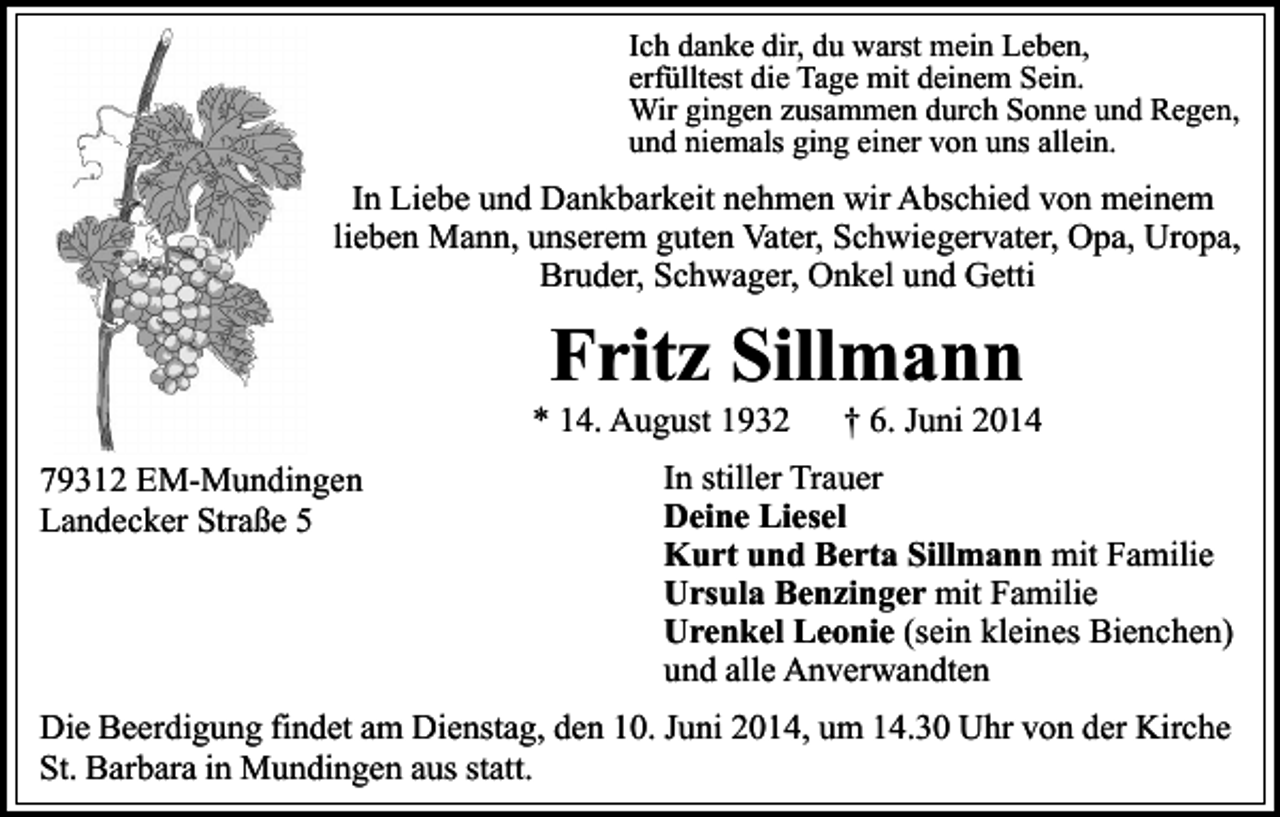 <p>Ich danke dir, du warst mein Leben,<br />erfülltest die Tage mit deinem Sein.<br />Wir gingen zusammen durch Sonne und Regen,<br />und niemals ging einer von uns allein.</p><p>In Liebe und Dankbarkeit nehmen wir Abschied von meinem<br />lieben Mann, unserem guten Vater, Schwiegervater, Opa, Uropa,<br />Bruder, Schwager, Onkel und Getti</p><p>Fritz Sillmann</p><p>* 14. August 1932<br />79312 EM-Mundingen<br />Landecker Straße 5</p><p>† 6. Juni 2014</p><p>In stiller Trauer<br />Deine Liesel<br />Kurt und Berta Sillmann mit Familie<br />Ursula Benzinger mit Familie<br />Urenkel Leonie (sein kleines Bienchen)<br />und alle Anverwandten</p><p>Die Beerdigung findet am Dienstag, den 10. Juni 2014, um 14.30 Uhr von der Kirche<br />St. Barbara in Mundingen aus statt.</p>