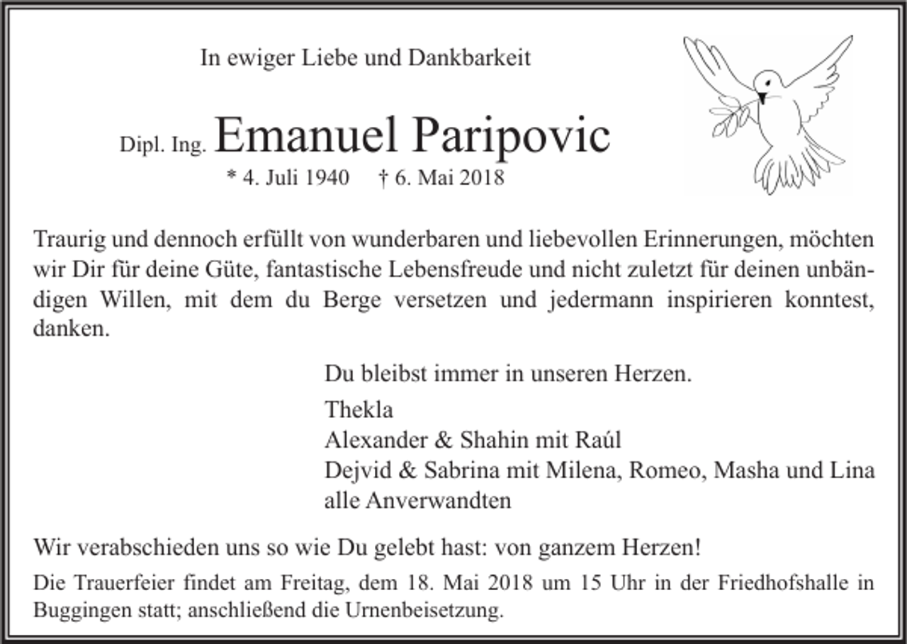 <p>IInn ewiger<br />e wi g er Liebe<br />Li e b e und<br />u n d Dankbarkeit<br />D a n k b ar k eit<br />Dipl.<br />Di<br />pl. I Ing.<br />n g.</p><p>EEmanuel<br />m a n u el PParipovic<br />ari p o vi c<br />** 4.<br />4. JJuli<br />uli 11</p><p>†† 6.<br />6. Mai<br />M ai 22</p><p>Tr a uri g uund<br />Traurig<br />n d ddennoch<br />e n n o c h erf<br />erfüllt<br />üllt vvon<br />o n wunderbaren<br />w u n d er b ar e n uund<br />n d liliebevollen<br />e b e v oll e n Eri<br />Erinnerungen,<br />n n er u n g e n, möchten<br />m ö c ht e n<br />wir Dir<br />Dirf für<br />wir<br />ür ddeine<br />ei n e GGüte,<br />üt e, f fantastische<br />a nt astis c h e LLebensfreude<br />e b e nsfr e u d e uund<br />n d ninicht<br />c ht zzuletzt<br />ul et zt f für<br />ür ddeinen<br />ei n e n uunbänn bä n digen<br />di<br />g e n Willen,<br />Will e n, mit<br />mit ddem<br />e m ddu<br />u Berge<br />B er g e vversetzen<br />ers et z e n uund<br />n d jjedermann<br />e d er m a n n iinspirieren<br />ns piri er e n kkonntest,<br />o n nt est,<br />ddanken.<br />a n k e n.</p><p>D u blbleibst<br />Du<br />ei bst i immer<br />m m er i in<br />n uunseren<br />ns er e n HHerzen.<br />er z e n.<br />TThekla<br />h e kl a<br />Al<br />e x a n d er &amp;<br />&amp; SShahin<br />h a hi n mit<br />mit RRaúl<br />a úl<br />Alexander<br />DDejvid<br />ej vi d &amp;<br />&amp; SSabrina<br />a bri n a mit<br />mit Milena,<br />Mil e n a, RRomeo,<br />o m e o, Masha<br />M as h a uund<br />n d LiLina<br />na<br />allee Anverwandten<br />all<br />A n v er w a n dt e n<br />Wirv er<br />verabschieden<br />gelebt<br />hast:v von<br />Wir<br />a bs c hi e d e n u uns<br />ns s osowiwie<br />e DDu<br />u g el<br />e bt h ast:<br />o n g aganzem<br />n z e m HHerzen!<br />er z e n!<br />Di e TrTrauerfeier<br />Die<br />a u erf ei er fifindet<br />n d et aam<br />m FrFreitag,<br />eit a g, ddem<br />e m 118.<br />8. Mai<br />M ai 22018<br />0 1 8 uum<br />m 11 UUhr<br />hr i in<br />n dder<br />er Fri<br />Friedhofshalle<br />e d h ofs h all e i nin<br />BBuggingen<br />u g gi n g e n ststatt;<br />att; aanschließend<br />ns c hli e ß e n d didie<br />e Urnenbeisetzung.<br />Ur n e n b eis et z u n g.</p>