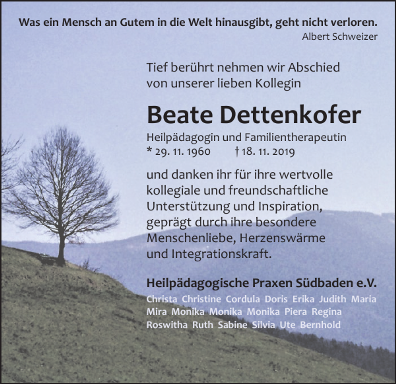 <p>Was ein Mensch an Gutem in die Welt hinausgibt, geht nicht verloren.</p><p>Albert Schweizer</p><p>Tief berührt nehmen wir Abschied<br />von unserer lieben Kollegin</p><p>Beate Dettenkofer<br />Heilpädagogin und Familientherapeutin<br />* 29. 11. 1960 † 18. 11. 2019</p><p>und danken ihr für ihre wertvolle<br />kollegiale und freundschaftliche<br />Unterstützung und Inspiration,<br />geprägt durch ihre besondere<br />­Menschenliebe, Herzenswärme<br />und Integrationskraft.<br />Heilpädagogische Praxen Südbaden e.V.<br />Christa Christine Cordula Doris Erika Judith Maria<br />Mira Monika Monika Monika Piera Regina<br />Roswitha Ruth Sabine Silvia Ute Bernhold</p>