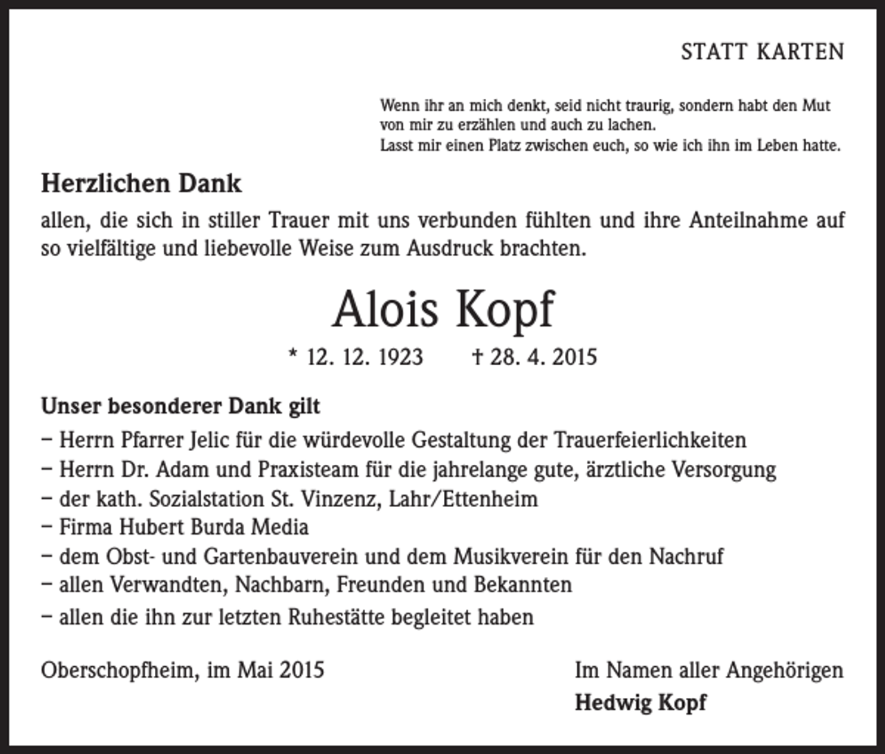 <p>STATT KARTEN<br />Wenn ihr an mich denkt, seid nicht traurig, sondern habt den Mut<br />von mir zu erzählen und auch zu lachen.<br />Lasst mir einen Platz zwischen euch, so wie ich ihn im Leben hatte.</p><p>Herzlichen Dank<br />allen, die sich in stiller Trauer mit uns verbunden fühlten und ihre Anteilnahme auf<br />so vielfältige und liebevolle Weise zum Ausdruck brachten.</p><p>Alois Kopf<br />* 12. 12. 1923 † 28. 4. 2015<br />Unser besonderer Dank gilt<br />– Herrn Pfarrer Jelic für die würdevolle Gestaltung der Trauerfeierlichkeiten<br />– Herrn Dr. Adam und Praxisteam für die jahrelange gute, ärztliche Versorgung<br />– der kath. Sozialstation St. Vinzenz, Lahr/Ettenheim<br />– Firma Hubert Burda Media<br />– dem Obst- und Gartenbauverein und dem Musikverein für den Nachruf<br />– allen Verwandten, Nachbarn, Freunden und Bekannten<br />– allen die ihn zur letzten Ruhestätte begleitet haben<br />Oberschopfheim, im Mai 2015</p><p>Im Namen aller Angehörigen<br />Hedwig Kopf</p>
