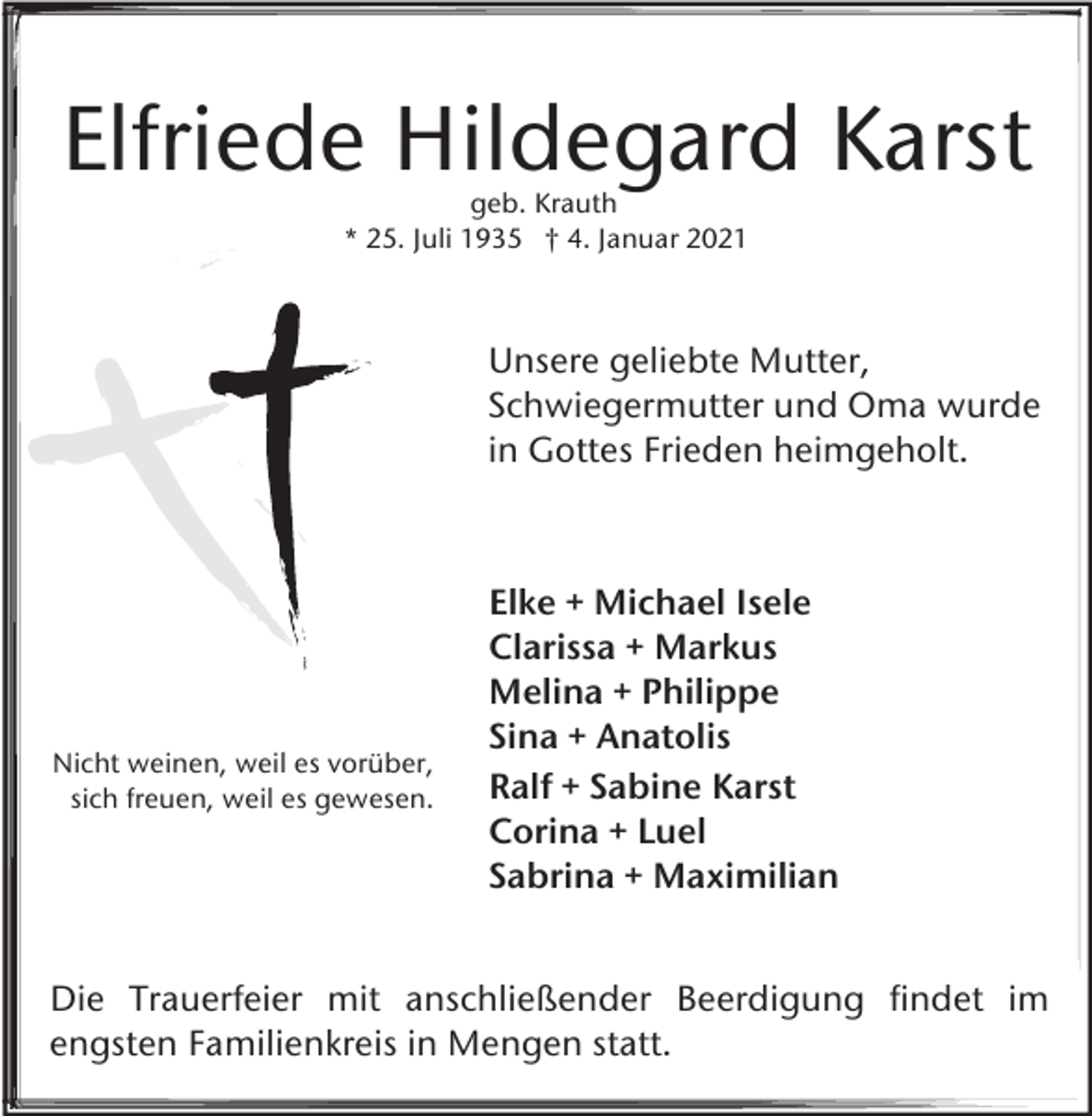 <p>Elfriede Hildegard Karst<br />geb. Krauth<br />* 25. Juli 1935 † 4. Januar 2021</p><p>Unsere geliebte Mutter,<br />Schwiegermutter und Oma wurde<br />in Gottes Frieden heimgeholt.</p><p>Nicht weinen, weil es vorüber,<br />sich freuen, weil es gewesen.</p><p>Elke + Michael Isele<br />Clarissa + Markus<br />Melina + Philippe<br />Sina + Anatolis<br />Ralf + Sabine Karst<br />Corina + Luel<br />Sabrina + Maximilian</p><p>Die Trauerfeier mit anschließender Beerdigung findet im<br />engsten Familienkreis in Mengen statt.</p>