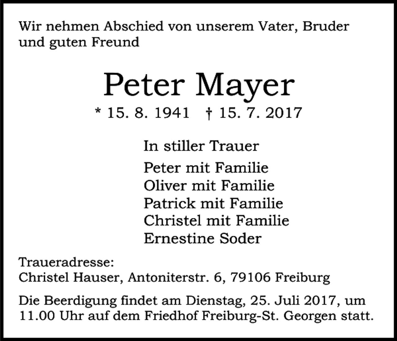 <p>Wir<br />Wi<br />r nnehmen<br />e h m e n AAbschied<br />b s c hi e d vvon<br />o n unserem<br />u n s e r e m Vater,<br />V at e r , Bruder<br />Br u d er<br />uund<br />n d gguten<br />ut e n FFreund<br />re u n d</p><p>PPeter<br />et e r Mayer<br />M a y er</p><p>** 15.<br />1 5. 8.<br />8. 194 9 4 1 †† 15.<br />1 5. 7.<br />01. 22017<br />IInn stiller<br />still e r Trauer<br />Tr a u er<br />PPeter<br />et e r mit<br />mit Familie<br />F a mili e<br />Oliver<br />Oli<br />v e r mit<br />mit FFamilie<br />a mili e<br />PPatrick<br />at ri c k mit<br />mit Familie<br />F a mili e<br />CChristel<br />h ri st el mit<br />mit FFamilie<br />a mili e<br />EErnestine<br />r n e sti n e SSoder<br />o d er<br />T r a u e r a d r e s s e:<br />Traueradresse:<br />CChristel<br />h ri st el Hauser,<br />H a u s e r, AAntoniterstr.<br />nt o nit e r st r. 6,<br />6, 79106<br />7 9 1 0 6 Freiburg<br />F r ei b u r g<br />Die<br />Di<br />e BBeerdigung<br />e e r di g u n g fifindet<br />n d e t am<br />a m Dienstag,<br />Di e n st a g, 25.<br />2 5. Juli<br />J u li 2017,<br />2 0 1 7, um<br />u m<br />. Uhr<br />U h r aauf<br />uf ddem<br />e m Friedhof<br />F ri e d h of Freiburg-St.<br />F r ei b u r g- St. Georgen<br />G e o r g e n st<br />att.<br />11.00<br />statt.</p>
