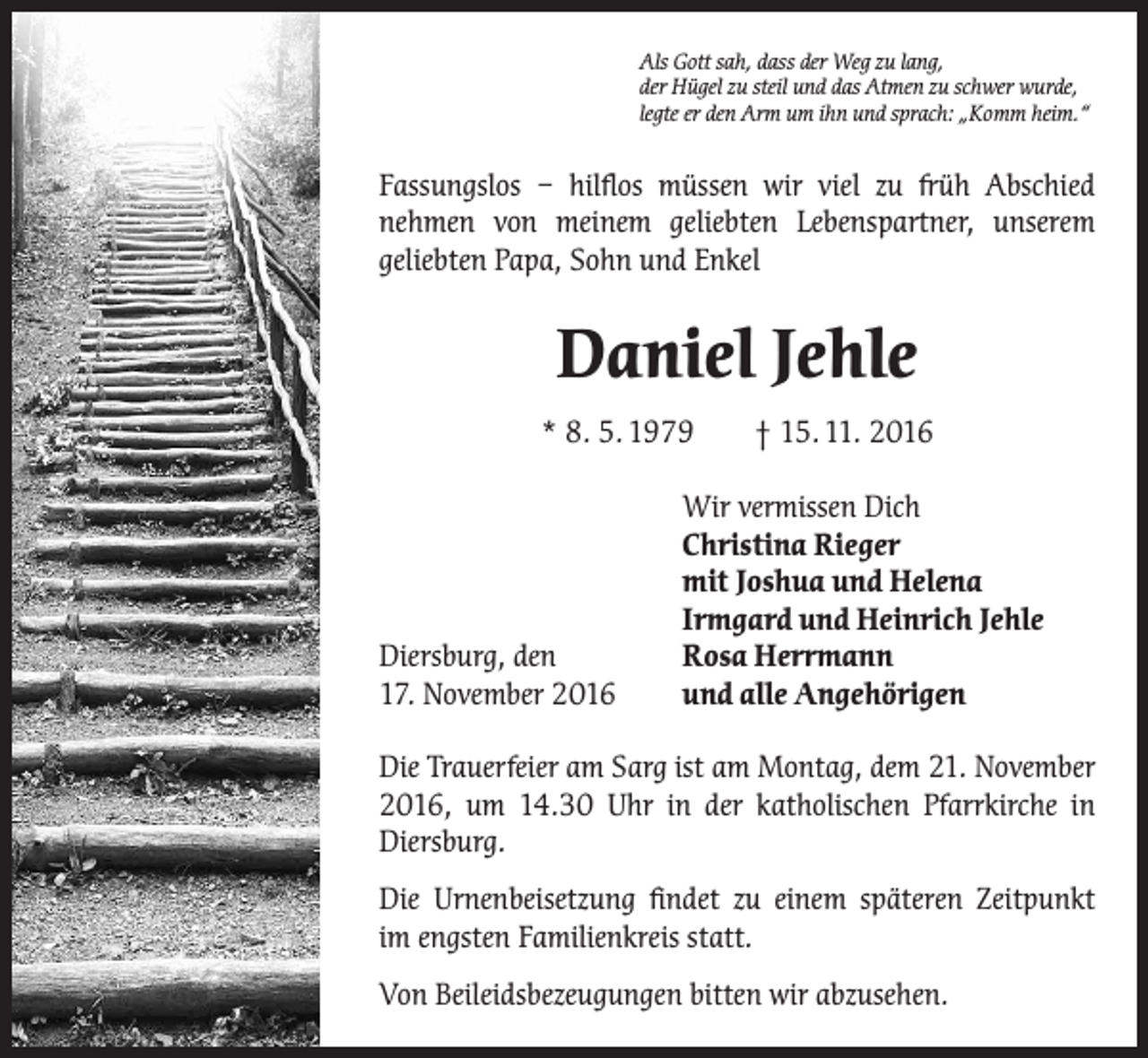 <p>Als Gott sah, dass der Weg zu lang,<br />der Hügel zu steil und das Atmen zu schwer wurde,<br />legte er den Arm um ihn und sprach: „Komm heim.“</p><p>Fassungslos – hilflos müssen wir viel zu früh Abschied<br />nehmen von ­<br />­<br />meinem geliebten Lebenspartner, unserem<br />geliebten Papa, Sohn und Enkel</p><p>Daniel Jehle<br />* 8. 5. 1979 † 15. 11. 2016</p><p>Diersburg, den<br />17. November 2016</p><p>Wir vermissen Dich<br />Christina Rieger<br />mit Joshua und Helena<br />Irmgard und Heinrich Jehle<br />Rosa Herrmann<br />und alle Angehörigen</p><p>Die Trauerfeier am Sarg ist am Montag, dem 21. November<br />2016, um 14.30 Uhr in der katholischen Pfarrkirche in<br />Diersburg.<br />Die Urnenbeisetzung findet zu einem späteren Zeitpunkt<br />im engsten Familienkreis statt.<br />Von Beileidsbezeugungen bitten wir abzusehen.</p>