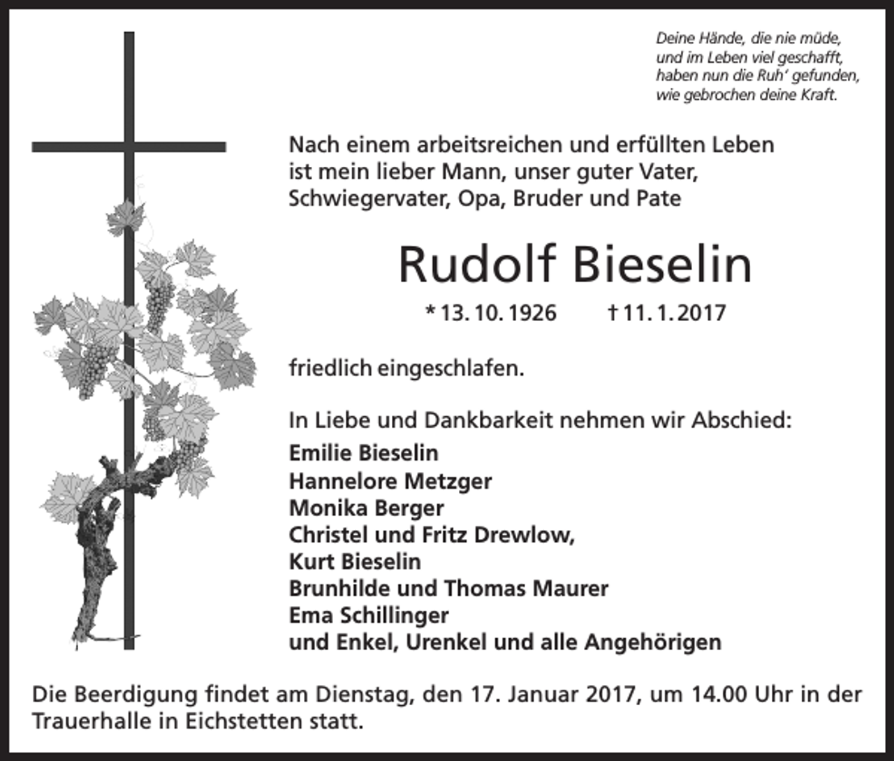 <p>Deine Hände, die nie müde,<br />und im Leben viel geschafft,<br />haben nun die Ruh‘ gefunden,<br />wie gebrochen deine Kraft.</p><p>Nach einem arbeitsreichen und erfüllten Leben<br />ist mein lieber Mann, unser guter Vater,<br />Schwiegervater, Opa, Bruder und Pate</p><p>Rudolf Bieselin<br />* 13. 10. 1926</p><p>† 11. 1. 2017</p><p>friedlich eingeschlafen.<br />In Liebe und Dankbarkeit nehmen wir Abschied:<br />Emilie Bieselin<br />Hannelore Metzger<br />Monika Berger<br />Christel und Fritz Drewlow,<br />Kurt Bieselin<br />Brunhilde und Thomas Maurer<br />Ema Schillinger<br />und Enkel, Urenkel und alle Angehörigen<br />Die Beerdigung findet am Dienstag, den 17. Januar 2017, um 14.00 Uhr in der<br />Trauerhalle in Eichstetten statt.</p>