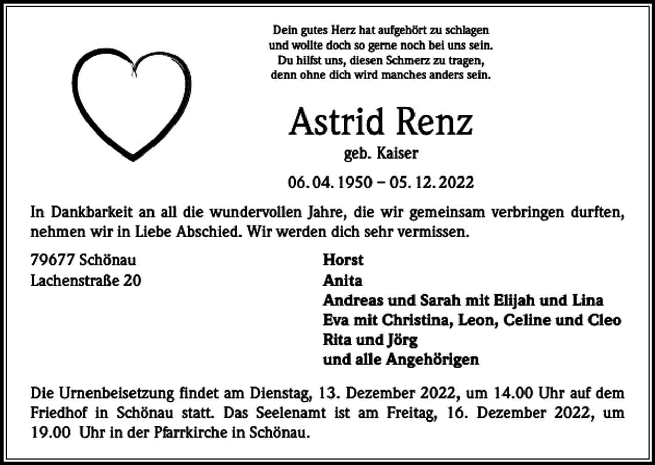 <p>Dein gutes Herz hat aufgehört zu schlagen<br />und wollte doch so gerne noch bei uns sein.<br />Du hilfst uns, diesen Schmerz zu tragen,<br />denn ohne dich wird manches anders sein.</p><p>Astrid Renz<br />geb. Kaiser</p><p>06. 04. 1950 – 05. 12. 2022<br />In Dankbarkeit an all die wundervollen Jahre, die wir gemeinsam verbringen durften,<br />nehmen wir in Liebe Abschied. Wir werden dich sehr vermissen.<br />79677 Schönau<br />Lachenstraße 20</p><p>Horst<br />Anita<br />Andreas und Sarah mit Elijah und Lina<br />Eva mit Christina, Leon, Celine und Cleo<br />Rita und Jörg<br />und alle Angehörigen</p><p>Die Urnenbeisetzung findet am Dienstag, 13. Dezember 2022, um 14.00 Uhr auf dem<br />Friedhof in Schönau statt. Das Seelenamt ist am Freitag, 16. Dezember 2022, um<br />19.00 Uhr in der Pfarrkirche in Schönau.</p>