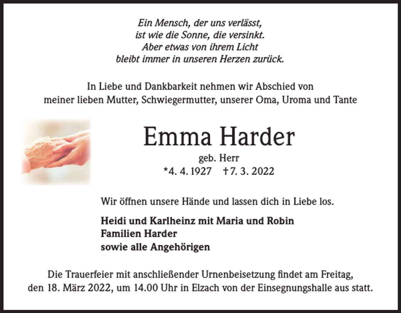 <p>Ein Mensch, der uns verlässt,<br />ist wie die Sonne, die versinkt.<br />Aber etwas von ihrem Licht<br />bleibt immer in unseren Herzen zurück.</p><p>In Liebe und Dankbarkeit nehmen wir Abschied von<br />meiner lieben Mutter, Schwiegermutter, unserer Oma, Uroma und Tante</p><p>Emma Harder<br />geb. Herr<br />*4. 4. 1927 † 7. 3. 2022</p><p>Wir öffnen unsere Hände und lassen dich in Liebe los.<br />Heidi und Karlheinz mit Maria und Robin<br />Familien Harder<br />sowie alle Angehörigen<br />Die Trauerfeier mit anschließender Urnenbeisetzung findet am Freitag,<br />den 18. März 2022, um 14.00 Uhr in Elzach von der Einsegnungshalle aus statt.</p>