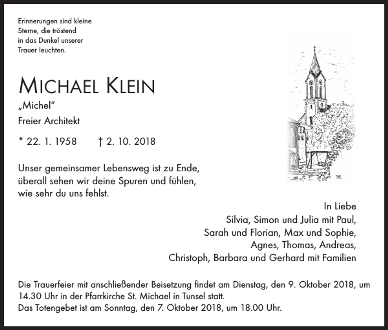 <p>Erinnerungen sind kleine<br />Sterne, die tröstend<br />in das Dunkel unserer<br />Trauer leuchten.</p><p>Michael Klein<br />„Michel“<br />Freier Architekt</p><p>* 22. 1. 1958 † 2. 10. 2018<br />Unser gemeinsamer Lebensweg ist zu Ende,<br />überall sehen wir deine Spuren und fühlen,<br />wie sehr du uns fehlst.<br />In Liebe<br />Silvia, Simon und Julia mit Paul,<br />Sarah und Florian, Max und Sophie,<br />Agnes, Thomas, Andreas,<br />Christoph, Barbara und Gerhard mit Familien<br />Die Trauerfeier mit anschließender Beisetzung findet am Dienstag, den 9. Oktober 2018, um<br />14.30 Uhr in der Pfarrkirche St. Michael in Tunsel statt.<br />Das Totengebet ist am Sonntag, den 7. Oktober 2018, um 18.00 Uhr.</p>