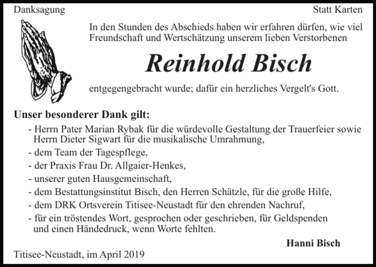 <p>Danksagung</p><p>Statt Karten<br />In den Stunden des Abschieds haben wir erfahren dürfen, wie viel<br />Freundschaft und Wertschätzung unserem lieben Verstorbenen</p><p>Reinhold Bisch<br />entgegengebracht wurde; dafür ein herzliches Vergelt's Gott.</p><p>Unser besonderer Dank gilt:<br />- Herrn Pater Marian Rybak für die würdevolle Gestaltung der Trauerfeier sowie<br />Herrn Dieter Sigwart für die musikalische Umrahmung,<br />- dem Team der Tagespflege,<br />- der Praxis Frau Dr. Allgaier-Henkes,<br />- unserer guten Hausgemeinschaft,<br />- dem Bestattungsinstitut Bisch, den Herren Schätzle, für die große Hilfe,<br />- dem DRK Ortsverein Titisee-Neustadt für den ehrenden Nachruf,<br />- für ein tröstendes Wort, gesprochen oder geschrieben, für Geldspenden<br />und einen Händedruck, wenn Worte fehlten.<br />Hanni Bisch<br />Titisee-Neustadt, im April 2019</p>