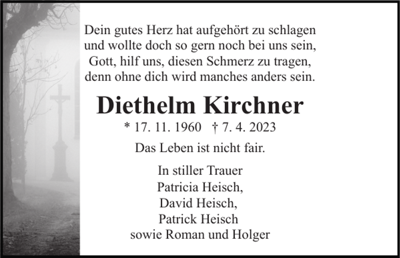 <p>Dein gutes Herz hat aufgehört zu schlagen<br />und wollte doch so gern noch bei uns sein,<br />Gott, hilf uns, diesen Schmerz zu tragen,<br />denn ohne dich wird manches anders sein.</p><p>Diethelm Kirchner<br />* 17. 11. 1960 † 7. 4. 2023<br />Das Leben ist nicht fair.<br />In stiller Trauer<br />Patricia Heisch,<br />David Heisch,<br />Patrick Heisch<br />sowie Roman und Holger</p>
