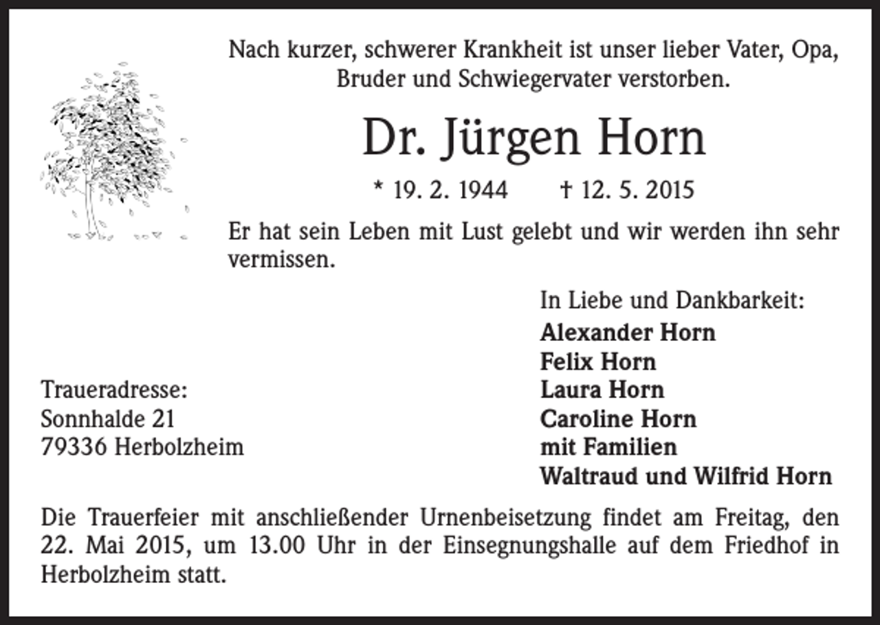 <p>Nach kurzer, schwerer Krankheit ist unser lieber Vater, Opa,<br />Bruder und Schwiegervater verstorben.</p><p>Dr. Jürgen Horn<br />* 19. 2. 1944 † 12. 5. 2015<br />Er hat sein Leben mit Lust gelebt und wir werden ihn sehr<br />vermissen.</p><p>Traueradresse:<br />Sonnhalde 21<br />79336 Herbolzheim</p><p>In Liebe und Dankbarkeit:<br />Alexander Horn<br />Felix Horn<br />Laura Horn<br />Caroline Horn<br />mit Familien<br />Waltraud und Wilfrid Horn</p><p>Die Trauerfeier mit anschließender Urnenbeisetzung findet am Freitag, den<br />22. Mai 2015, um 13.00 Uhr in der Einsegnungshalle auf dem Friedhof in<br />Herbolzheim statt.</p>