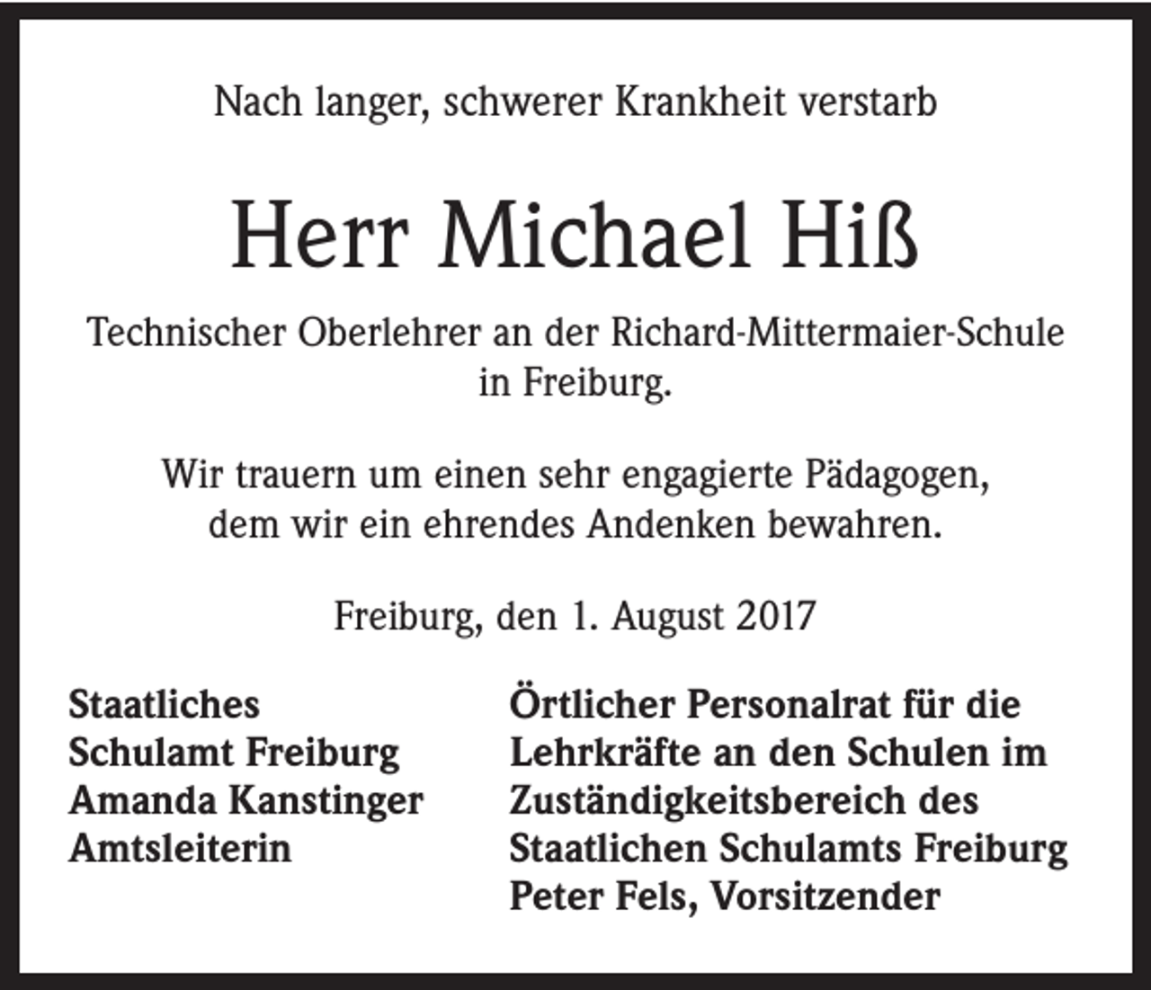 <p>Nach langer, schwerer Krankheit verstarb</p><p>Herr Michael Hiß<br />Technischer Oberlehrer an der Richard-Mittermaier-Schule<br />in Freiburg.<br />Wir trauern um einen sehr engagierte Pädagogen,<br />dem wir ein ehrendes Andenken bewahren.<br />Freiburg, den 1. August 2017<br />Staatliches<br />Schulamt Freiburg<br />Amanda Kanstinger<br />Amtsleiterin</p><p>Örtlicher Personalrat für die<br />Lehrkräfte an den Schulen im<br />Zuständigkeitsbereich des<br />Staatlichen Schulamts Freiburg<br />Peter Fels, Vorsitzender</p>