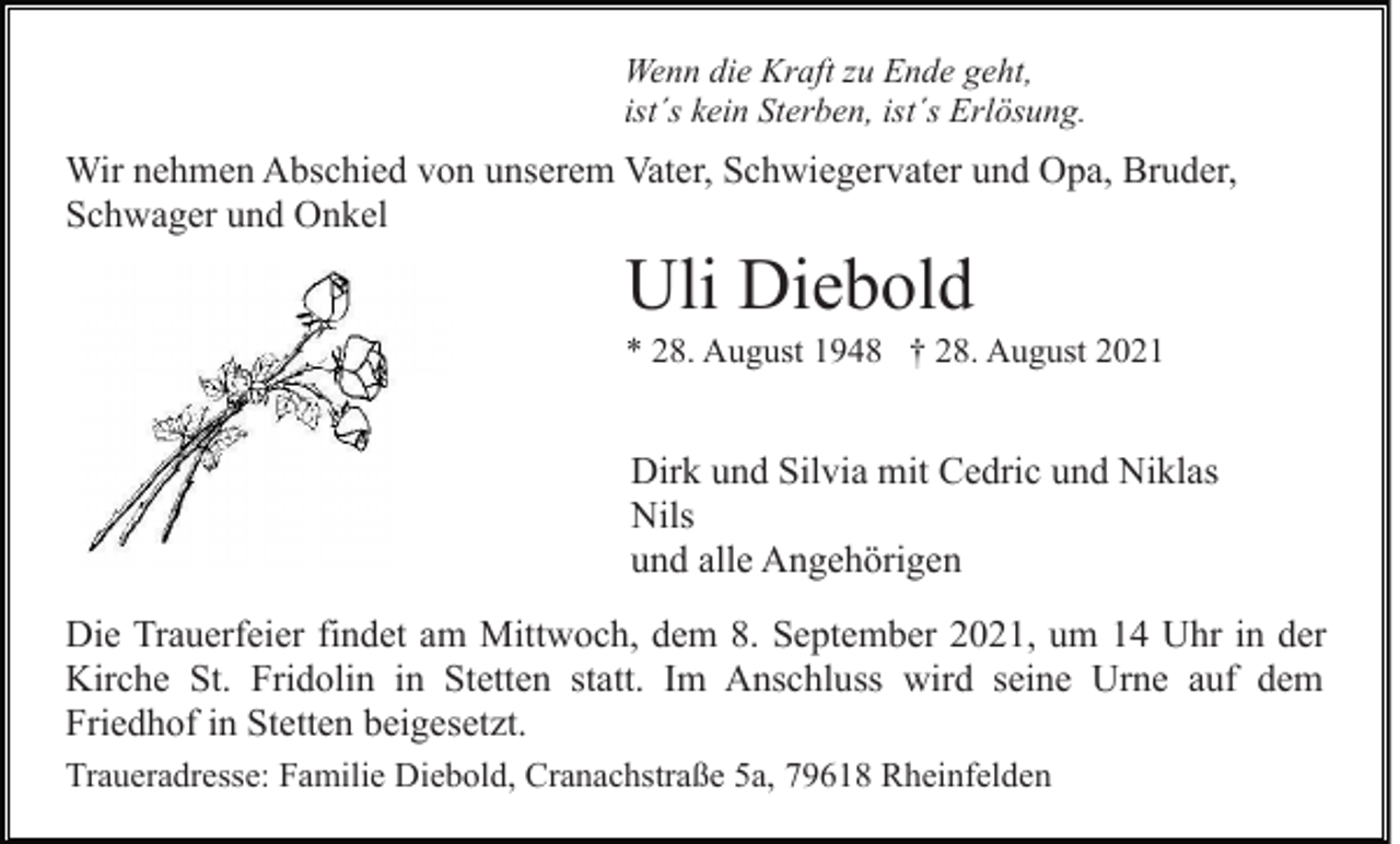 <p>Wenn die Kraft zu Ende geht,<br />ist´s kein Sterben, ist´s Erlösung.</p><p>Wir nehmen Abschied von unserem Vater, Schwiegervater und Opa, Bruder,<br />Schwager und Onkel</p><p>Uli Diebold<br />* 28. August 1948 † 28. August 2021</p><p>Dirk und Silvia mit Cedric und Niklas<br />Nils<br />und alle Angehörigen<br />Die Trauerfeier findet am Mittwoch, dem 8. September 2021, um 14 Uhr in der<br />Kirche St. Fridolin in Stetten statt. Im Anschluss wird seine Urne auf dem<br />Friedhof in Stetten beigesetzt.<br />Traueradresse: Familie Diebold, Cranachstraße 5a, 79618 Rheinfelden</p>
