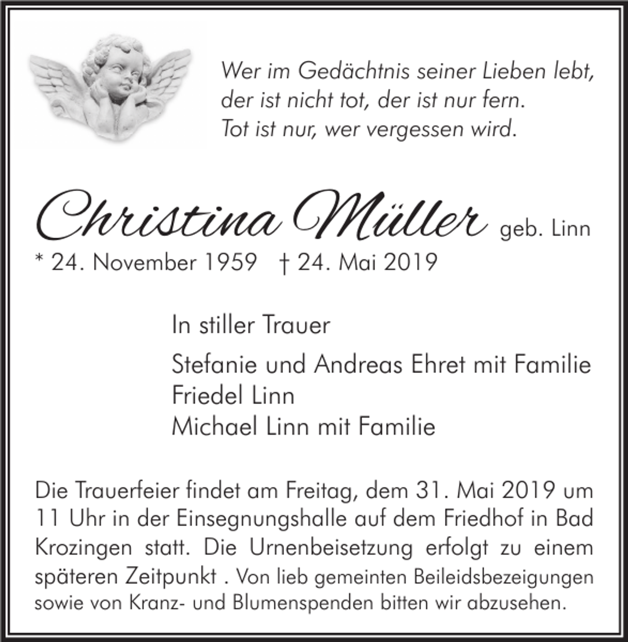 <p>Wer im Gedächtnis seiner Lieben lebt,<br />der ist nicht tot, der ist nur fern.<br />Tot ist nur, wer vergessen wird.</p><p>Christina Müller</p><p>geb. Linn</p><p>* 24. November 1959 † 24. Mai 2019</p><p>In stiller Trauer<br />Stefanie und Andreas Ehret mit Familie<br />Friedel Linn<br />Michael Linn mit Familie<br />Die Trauerfeier findet am Freitag, dem 31. Mai 2019 um<br />11 Uhr in der Einsegnungshalle auf dem Friedhof in Bad<br />Krozingen statt. Die Urnenbeisetzung erfolgt zu einem<br />späteren Zeitpunkt . Von lieb gemeinten Beileidsbezeigungen</p><p>sowie von Kranz- und Blumenspenden bitten wir abzusehen.</p>
