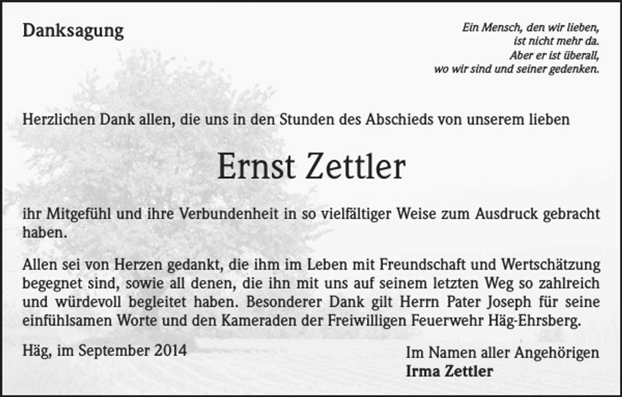 <p>Danksagung</p><p>Ein Mensch, den wir lieben,<br />ist nicht mehr da.<br />Aber er ist überall,<br />wo wir sind und seiner gedenken.</p><p>Herzlichen Dank allen, die uns in den Stunden des Abschieds von unserem lieben</p><p>Ernst Zettler<br />ihr Mitgefühl und ihre Verbundenheit in so vielfältiger Weise zum Ausdruck gebracht<br />haben.<br />Allen sei von Herzen gedankt, die ihm im Leben mit Freundschaft und Wertschätzung<br />begegnet sind, sowie all denen, die ihn mit uns auf seinem letzten Weg so zahlreich<br />und würdevoll begleitet haben. Besonderer Dank gilt Herrn Pater Joseph für seine<br />einfühlsamen Worte und den Kameraden der Freiwilligen Feuerwehr Häg-Ehrsberg.<br />Häg, im September 2014</p><p>Im Namen aller Angehörigen<br />Irma Zettler</p>