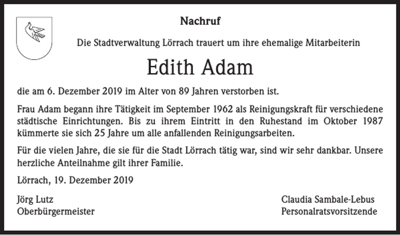 <p>Nachruf<br />Die Stadtverwaltung Lörrach trauert um ihre ehemalige Mitarbeiterin</p><p>Edith Adam<br />die am 6. Dezember 2019 im Alter von 89 Jahren verstorben ist.<br />Frau Adam begann ihre Tätigkeit im September 1962 als Reinigungskraft für verschiedene<br />städtische Einrichtungen. Bis zu ihrem Eintritt in den Ruhestand im Oktober 1987<br />kümmerte sie sich 25 Jahre um alle anfallenden Reinigungsarbeiten.<br />Für die vielen Jahre, die sie für die Stadt Lörrach tätig war, sind wir sehr dankbar. Unsere<br />herzliche Anteilnahme gilt ihrer Familie.<br />Lörrach, 19. Dezember 2019<br />Jörg Lutz<br />Oberbürgermeister</p><p>Claudia Sambale-Lebus<br />Personalratsvorsitzende</p>