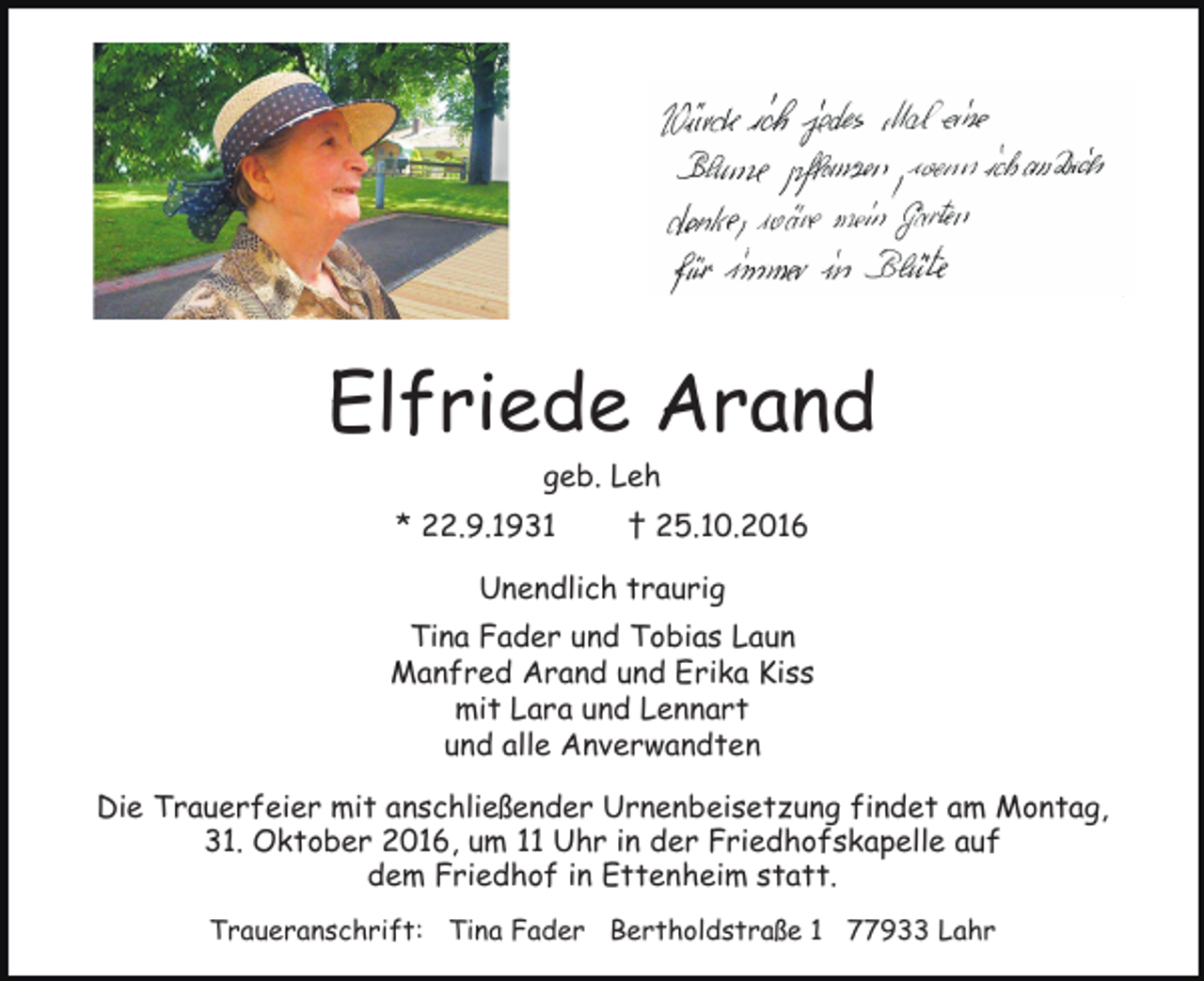 <p>Elfriede Arand<br />geb. Leh<br />* 22.9.1931</p><p>† 25.10.2016</p><p>Unendlich traurig<br />Tina Fader und Tobias Laun<br />Manfred Arand und Erika Kiss<br />mit Lara und Lennart<br />und alle Anverwandten<br />Die Trauerfeier mit anschließender Urnenbeisetzung findet am Montag,<br />31. Oktober 2016, um 11 Uhr in der Friedhofskapelle auf<br />dem Friedhof in Ettenheim statt.<br />Traueranschrift: Tina Fader Bertholdstraße 1 77933 Lahr</p>