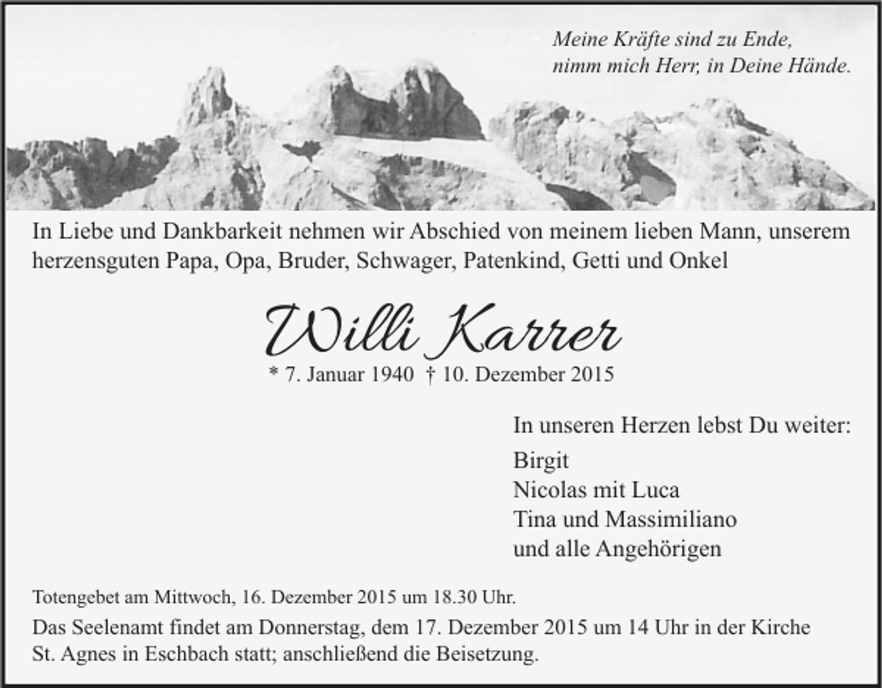 <p>Meine Kräfte sind zu Ende,<br />nimm mich Herr, in Deine Hände.</p><p>In Liebe und Dankbarkeit nehmen wir Abschied von meinem lieben Mann, unserem<br />herzensguten Papa, Opa, Bruder, Schwager, Patenkind, Getti und Onkel</p><p>Willi Karrer<br />* 7. Januar 1940 † 10. Dezember 2015</p><p>In unseren Herzen lebst Du weiter:<br />Birgit<br />Nicolas mit Luca<br />Tina und Massimiliano<br />und alle Angehörigen<br />Totengebet am Mittwoch, 16. Dezember 2015 um 18.30 Uhr.</p><p>Das Seelenamt findet am Donnerstag, dem 17. Dezember 2015 um 14 Uhr in der Kirche<br />St. Agnes in Eschbach statt; anschließend die Beisetzung.</p>