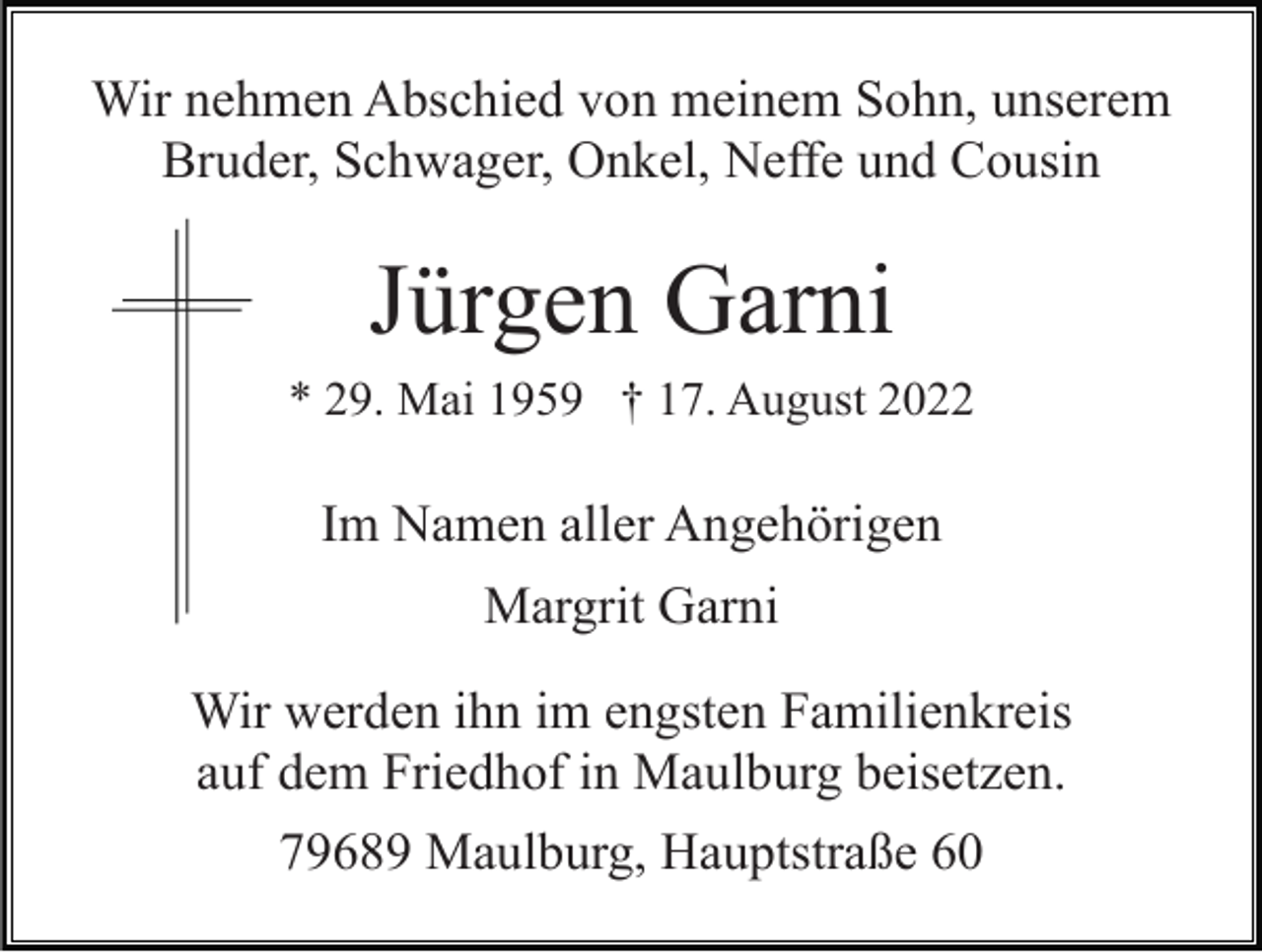 <p>Wir nehmen Abschied von meinem Sohn, unserem<br />Bruder, Schwager, Onkel, Neffe und Cousin</p><p>Jürgen Garni<br />* 29. Mai 1959 † 17. August 2022</p><p>Im Namen aller Angehörigen<br />Margrit Garni<br />Wir werden ihn im engsten Familienkreis<br />auf dem Friedhof in Maulburg beisetzen.<br />79689 Maulburg, Hauptstraße 60</p>