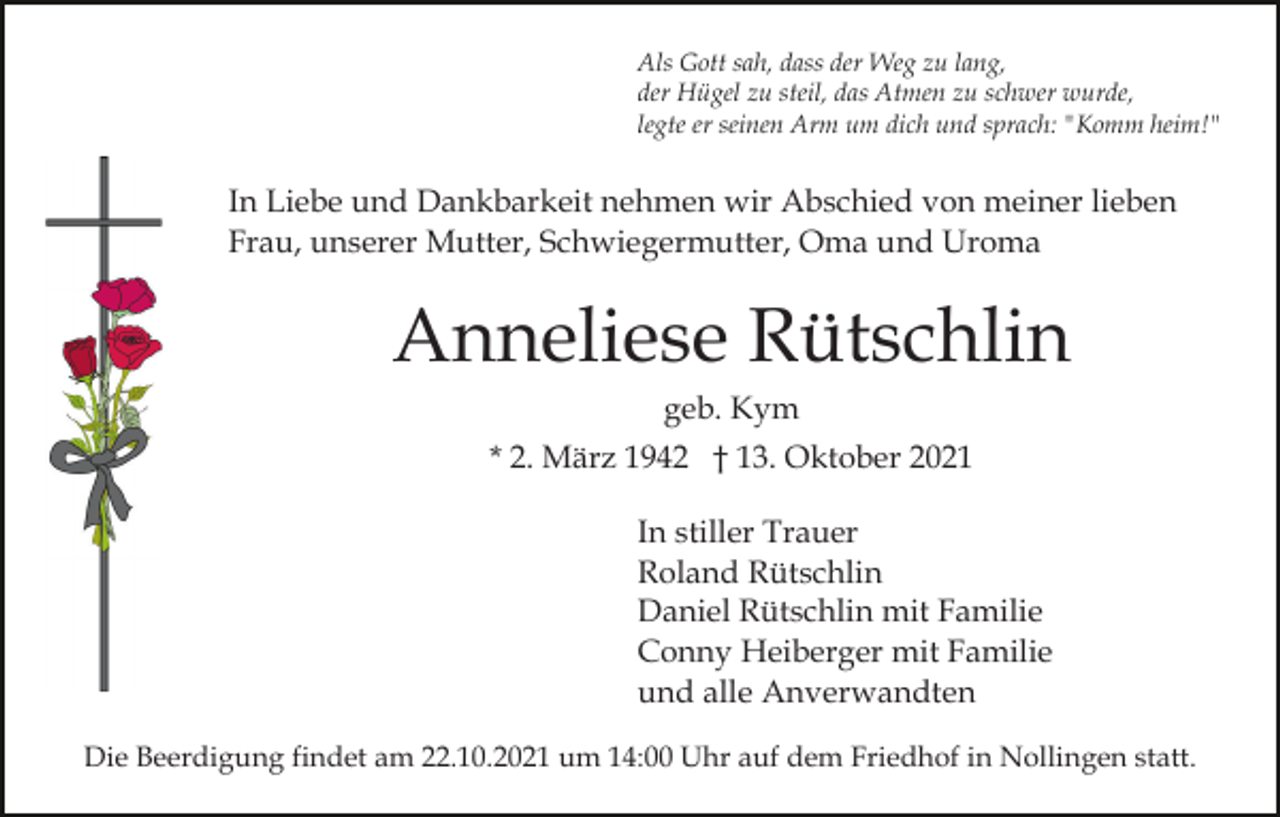 <p>Als Gott sah, dass der Weg zu lang,<br />der Hügel zu steil, das Atmen zu schwer wurde,<br />legte er seinen Arm um dich und sprach: "Komm heim!"</p><p>In Liebe und Dankbarkeit nehmen wir Abschied von meiner lieben<br />Frau, unserer Mutter, Schwiegermutter, Oma und Uroma</p><p>Anneliese Rütschlin<br />geb. Kym<br />* 2. März 1942 † 13. Oktober 2021<br />In stiller Trauer<br />Roland Rütschlin<br />Daniel Rütschlin mit Familie<br />Conny Heiberger mit Familie<br />und alle Anverwandten<br />Die Beerdigung findet am 22.10.2021 um 14:00 Uhr auf dem Friedhof in Nollingen statt.</p>