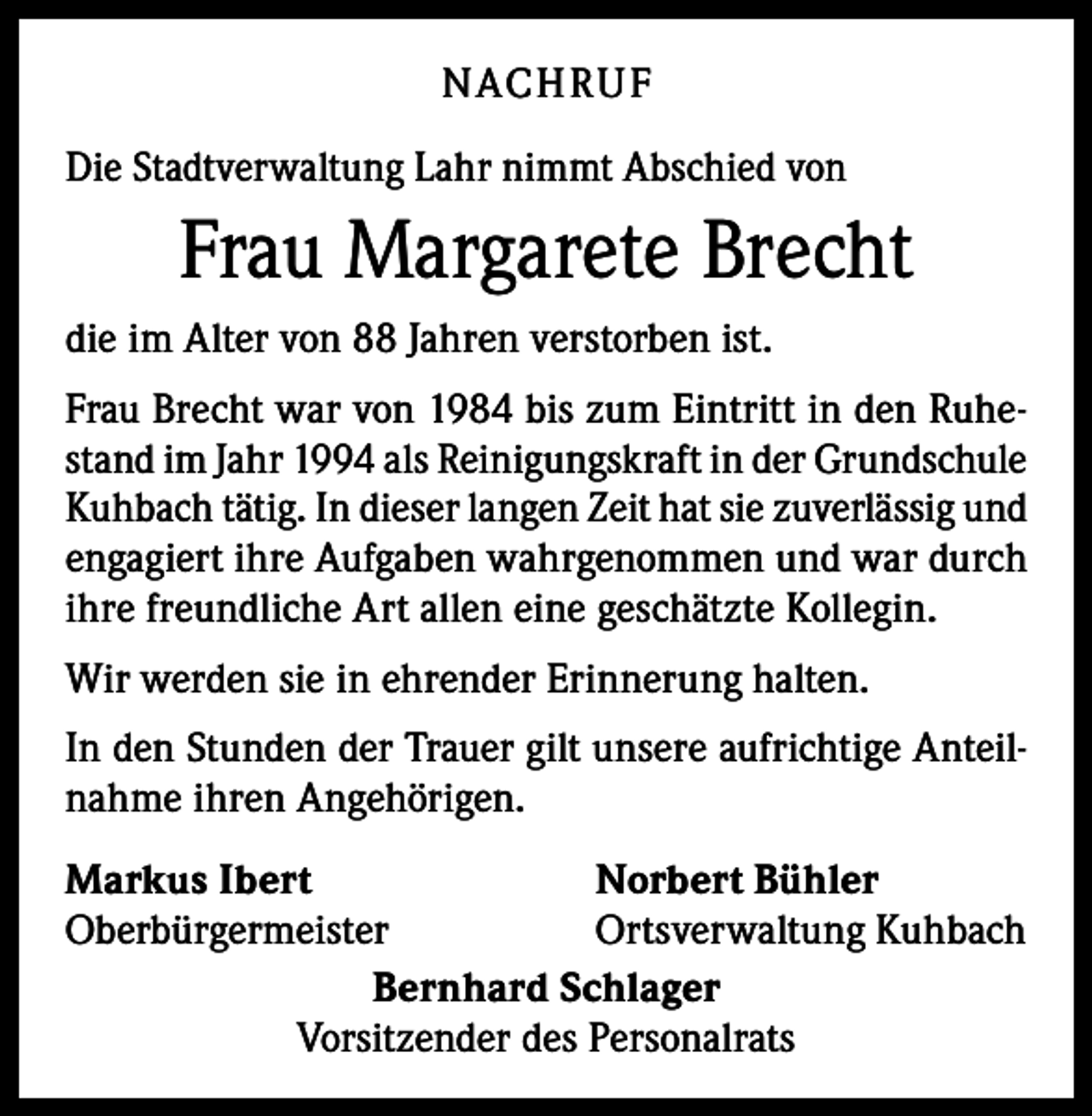 <p>N ACH RU F<br />Die Stadtverwaltung Lahr nimmt Abschied von</p><p>Frau Margarete Brecht<br />die im Alter von 88 Jahren verstorben ist.<br />Frau Brecht war von 1984 bis zum Eintritt in den Ruhestand im Jahr 1994 als Reinigungskraft in der Grundschule<br />Kuhbach tätig. In dieser langen Zeit hat sie zuverlässig und<br />engagiert ihre Aufgaben wahrgenommen und war durch<br />ihre freundliche Art allen eine geschätzte Kollegin.<br />Wir werden sie in ehrender Erinnerung halten.<br />In den Stunden der Trauer gilt unsere aufrichtige Anteilnahme ihren Angehörigen.<br />Markus Ibert<br />Norbert Bühler<br />Oberbürgermeister<br />Ortsverwaltung Kuhbach<br />Bernhard Schlager<br />Vorsitzender des Personalrats</p>