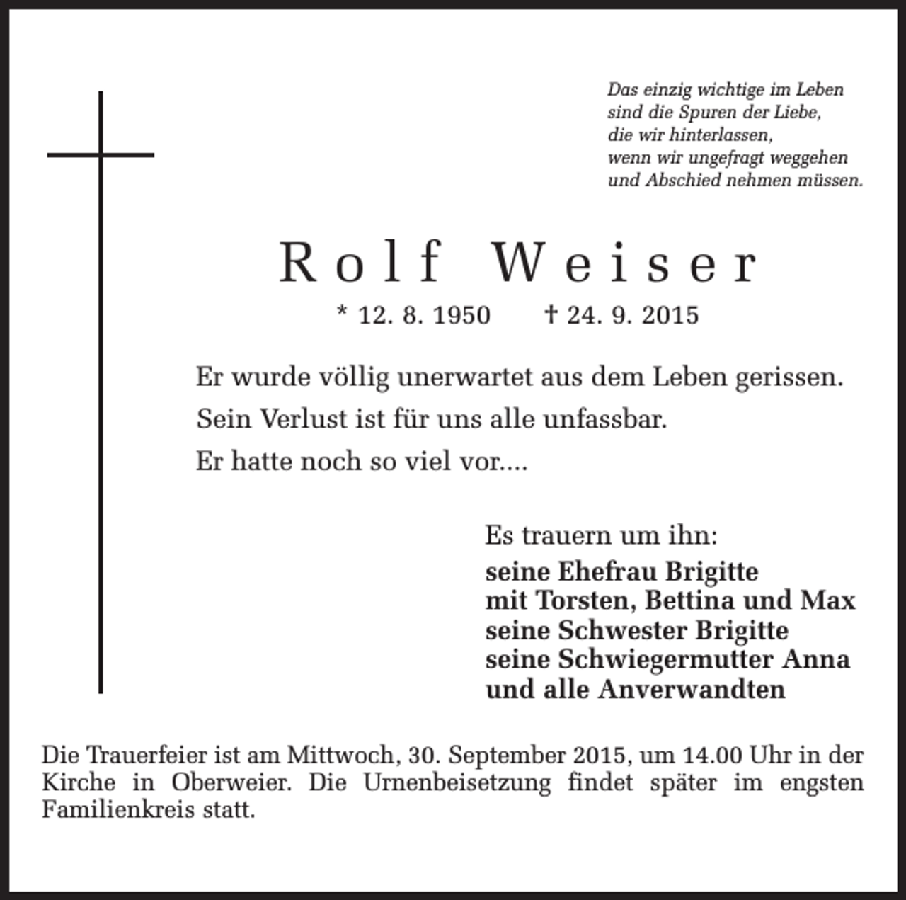 <p>Das einzig wichtige im Leben<br />sind die Spuren der Liebe,<br />die wir hinterlassen,<br />wenn wir ungefragt weggehen<br />und Abschied nehmen müssen.</p><p>Rolf Weiser<br />* 12. 8. 1950 † 24. 9. 2015<br />Er wurde völlig unerwartet aus dem Leben gerissen.<br />Sein Verlust ist für uns alle unfassbar.<br />Er hatte noch so viel vor....<br />Es trauern um ihn:<br />seine Ehefrau Brigitte<br />mit Torsten, Bettina und Max<br />seine Schwester Brigitte<br />seine Schwiegermutter Anna<br />und alle Anverwandten<br />Die Trauerfeier ist am Mittwoch, 30. September 2015, um 14.00 Uhr in der<br />Kirche in Oberweier. Die Urnenbeisetzung findet später im engsten<br />Familienkreis statt.</p>