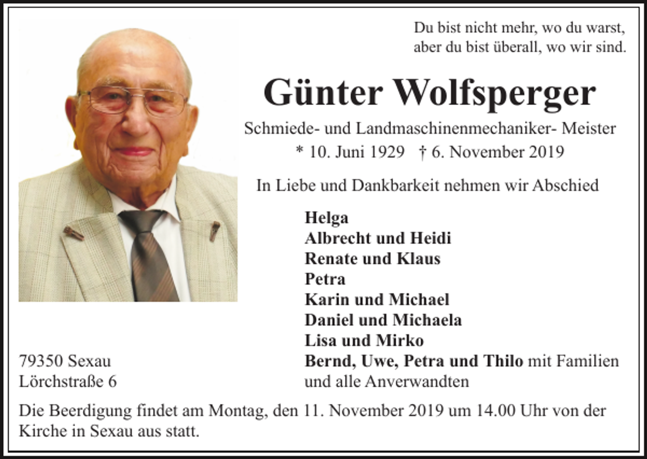 <p>Du bist nicht mehr, wo du warst,<br />aber du bist überall, wo wir sind.</p><p>Günter Wolfsperger<br />Schmiede- und Landmaschinenmechaniker- Meister<br />* 10. Juni 1929 † 6. November 2019<br />In Liebe und Dankbarkeit nehmen wir Abschied</p><p>79350 Sexau<br />Lörchstraße 6</p><p>Helga<br />Albrecht und Heidi<br />Renate und Klaus<br />Petra<br />Karin und Michael<br />Daniel und Michaela<br />Lisa und Mirko<br />Bernd, Uwe, Petra und Thilo mit Familien<br />und alle Anverwandten</p><p>Die Beerdigung findet am Montag, den 11. November 2019 um 14.00 Uhr von der<br />Kirche in Sexau aus statt.</p>