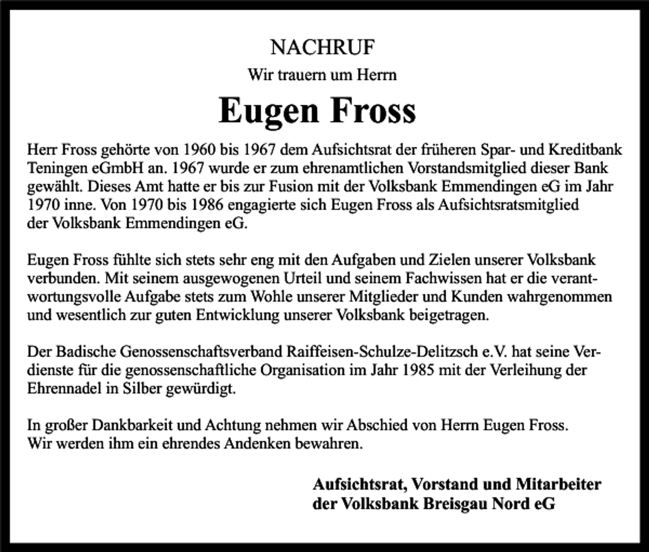 <p>NACHRUF<br />Wir trauern um Herrn</p><p>Eugen Fross<br />Herr Fross gehörte von 1960 bis 1967 dem Aufsichtsrat der früheren Spar- und Kreditbank<br />Teningen eGmbH an. 1967 wurde er zum ehrenamtlichen Vorstandsmitglied dieser Bank<br />gewählt. Dieses Amt hatte er bis zur Fusion mit der Volksbank Emmendingen eG im Jahr<br />1970 inne. Von 1970 bis 1986 engagierte sich Eugen Fross als Aufsichtsratsmitglied<br />der Volksbank Emmendingen eG.<br />Eugen Fross fühlte sich stets sehr eng mit den Aufgaben und Zielen unserer Volksbank<br />verbunden. Mit seinem ausgewogenen Urteil und seinem Fachwissen hat er die verantwortungsvolle Aufgabe stets zum Wohle unserer Mitglieder und Kunden wahrgenommen<br />und wesentlich zur guten Entwicklung unserer Volksbank beigetragen.<br />Der Badische Genossenschaftsverband Raiffeisen-Schulze-Delitzsch e.V. hat seine Verdienste für die genossenschaftliche Organisation im Jahr 1985 mit der Verleihung der<br />Ehrennadel in Silber gewürdigt.<br />In großer Dankbarkeit und Achtung nehmen wir Abschied von Herrn Eugen Fross.<br />Wir werden ihm ein ehrendes Andenken bewahren.</p><p>Aufsichtsrat, Vorstand und Mitarbeiter<br />der Volksbank Breisgau Nord eG</p>