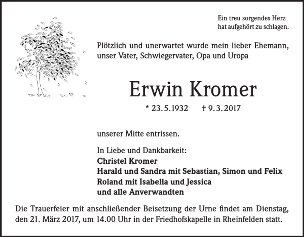 <p>Ein treu sorgendes Herz<br />hat aufgehört zu schlagen.</p><p>Plötzlich und unerwartet wurde mein lieber Ehemann,<br />unser Vater, Schwiegervater, Opa und Uropa</p><p>Erwin Kromer<br />* 23. 5.1932 † 9. 3. 2017<br />unserer Mitte entrissen.<br />In Liebe und Dankbarkeit:<br />Christel Kromer<br />Harald und Sandra mit Sebastian, Simon und Felix<br />Roland mit Isabella und Jessica<br />und alle Anverwandten<br />Die Trauerfeier mit anschließender Beisetzung der Urne findet am Dienstag,<br />den 21. März 2017, um 14.00 Uhr in der Friedhofskapelle in Rheinfelden statt.</p>