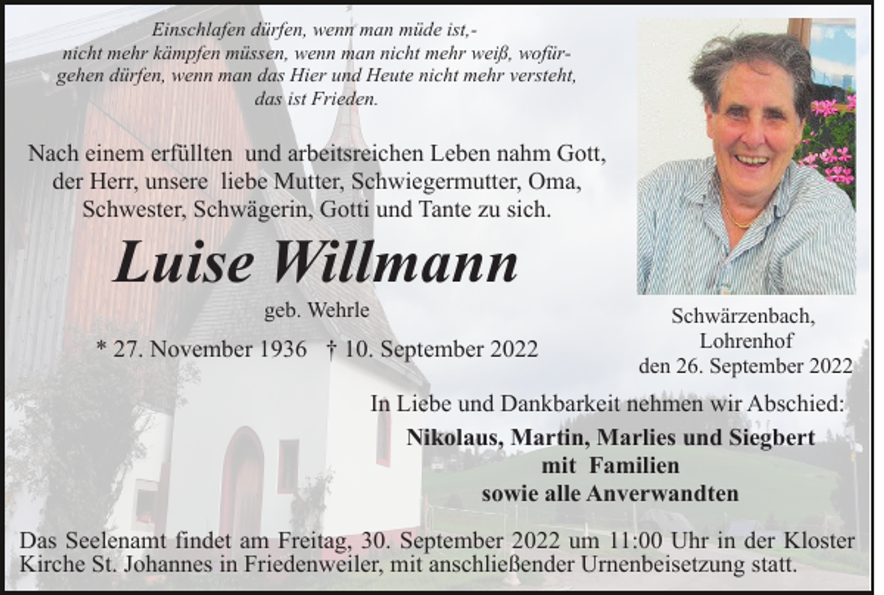 <p>Einschlafen dürfen, wenn man müde ist,nicht mehr kämpfen müssen, wenn man nicht mehr weiß, wofürgehen dürfen, wenn man das Hier und Heute nicht mehr versteht,<br />das ist Frieden.</p><p>Nach einem erfüllten und arbeitsreichen Leben nahm Gott,<br />der Herr, unsere liebe Mutter, Schwiegermutter, Oma,<br />Schwester, Schwägerin, Gotti und Tante zu sich.</p><p>Luise Willmann<br />geb. Wehrle</p><p>* 27. November 1936 † 10. September 2022</p><p>Schwärzenbach,<br />Lohrenhof<br />den 26. September 2022</p><p>In Liebe und Dankbarkeit nehmen wir Abschied:<br />Nikolaus, Martin, Marlies und Siegbert<br />mit Familien<br />sowie alle Anverwandten<br />Das Seelenamt findet am Freitag, 30. September 2022 um 11:00 Uhr in der Kloster<br />Kirche St. Johannes in Friedenweiler, mit anschließender Urnenbeisetzung statt.</p>