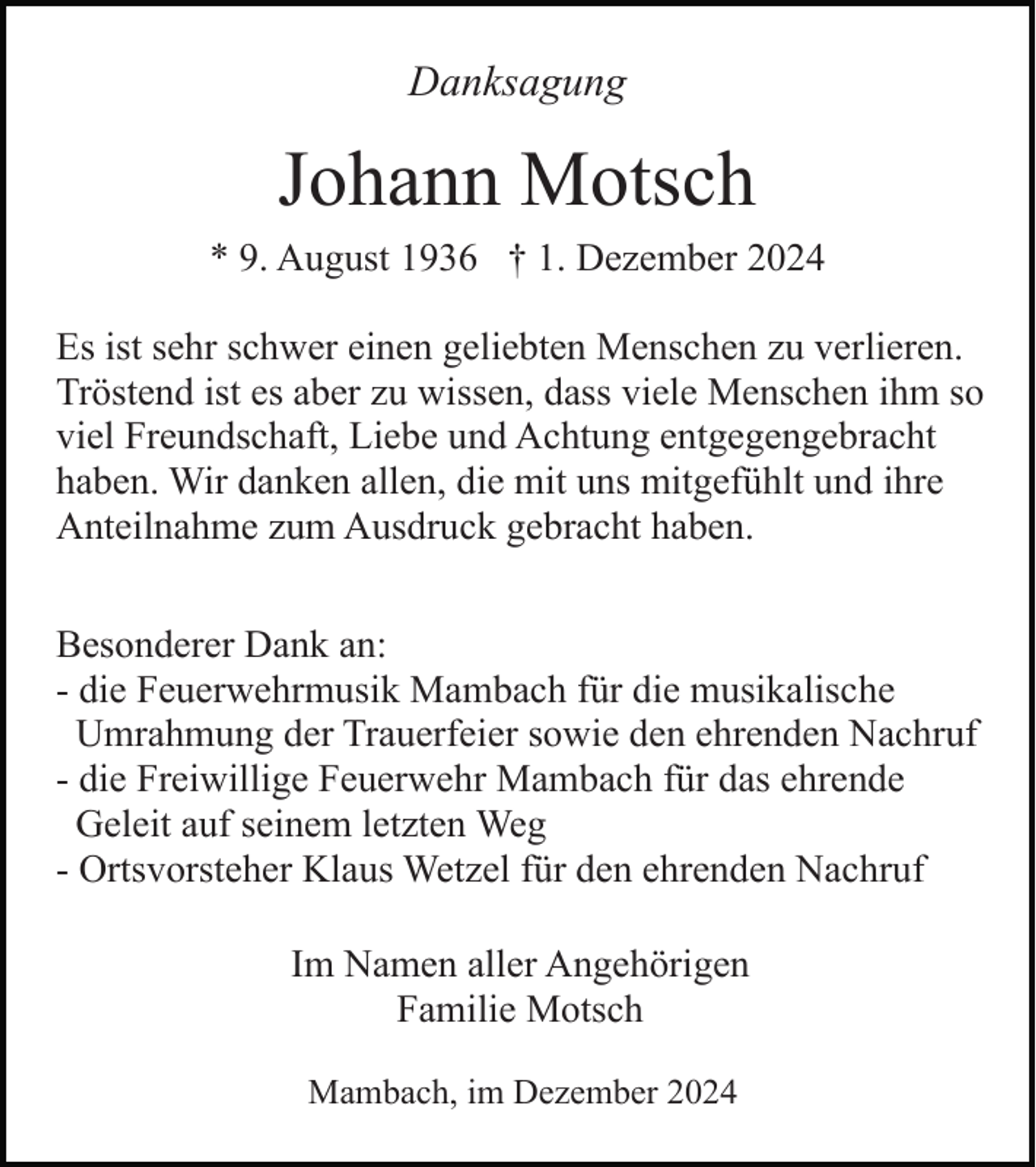 <p>Danksagung</p><p>Johann Motsch<br />* 9. August 1936 † 1. Dezember 2024<br />Es ist sehr schwer einen geliebten Menschen zu verlieren.<br />Tröstend ist es aber zu wissen, dass viele Menschen ihm so<br />viel Freundschaft, Liebe und Achtung entgegengebracht<br />haben. Wir danken allen, die mit uns mitgefühlt und ihre<br />Anteilnahme zum Ausdruck gebracht haben.<br />Besonderer Dank an:<br />- die Feuerwehrmusik Mambach für die musikalische<br />Umrahmung der Trauerfeier sowie den ehrenden Nachruf<br />- die Freiwillige Feuerwehr Mambach für das ehrende<br />Geleit auf seinem letzten Weg<br />- Ortsvorsteher Klaus Wetzel für den ehrenden Nachruf<br />Im Namen aller Angehörigen<br />Familie Motsch<br />Mambach, im Dezember 2024</p>