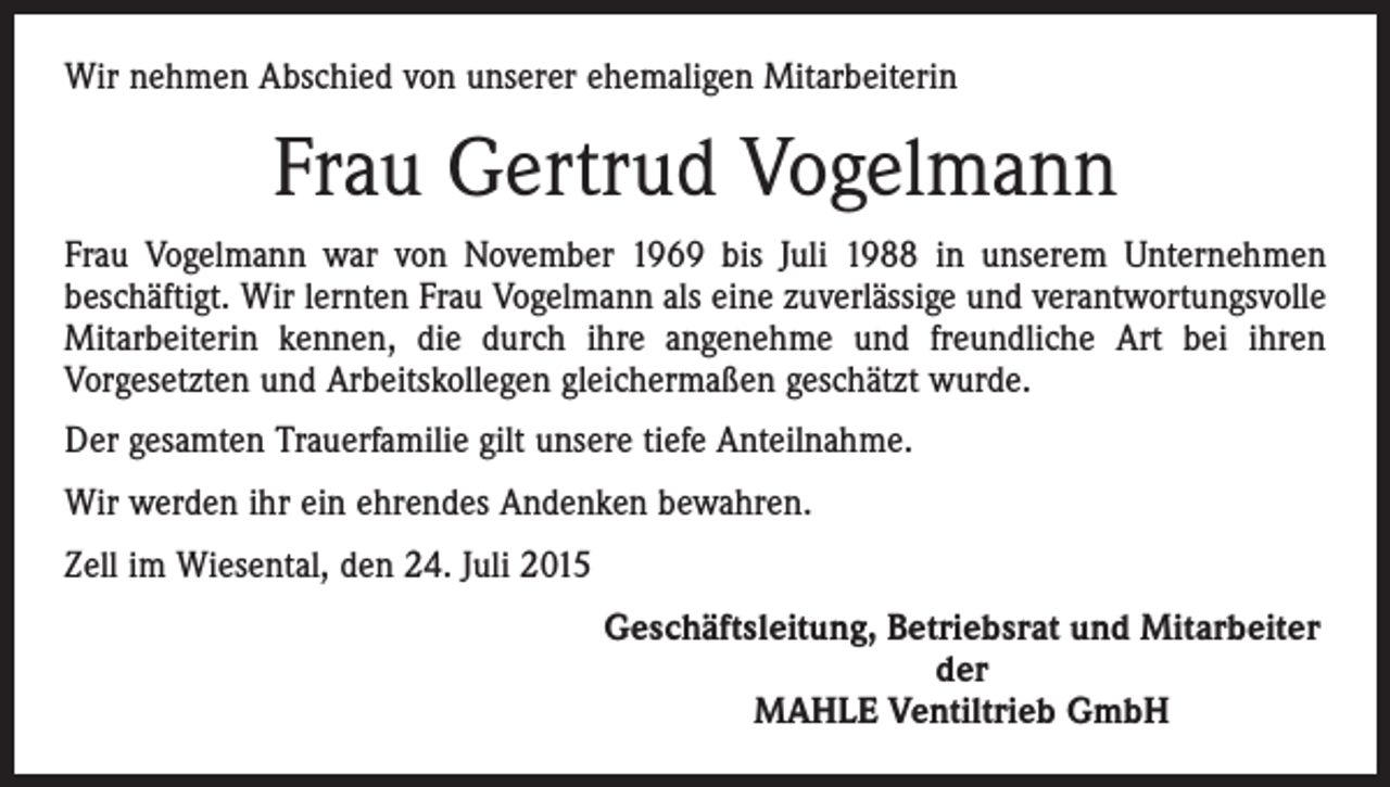 <p>Wir nehmen Abschied von unserer ehemaligen Mitarbeiterin</p><p>Frau Gertrud Vogelmann<br />Frau Vogelmann war von November 1969 bis Juli 1988 in unserem Unternehmen<br />beschäftigt. Wir lernten Frau Vogelmann als eine zuverlässige und verantwortungsvolle<br />Mitarbeiterin kennen, die durch ihre angenehme und freundliche Art bei ihren<br />­Vorgesetzten und Arbeitskollegen gleichermaßen geschätzt wurde.<br />Der gesamten Trauerfamilie gilt unsere tiefe Anteilnahme.<br />Wir werden ihr ein ehrendes Andenken bewahren.<br />Zell im Wiesental, den 24. Juli 2015</p><p>Geschäftsleitung, Betriebsrat und Mitarbeiter<br />der<br />MAHLE Ventiltrieb GmbH</p>