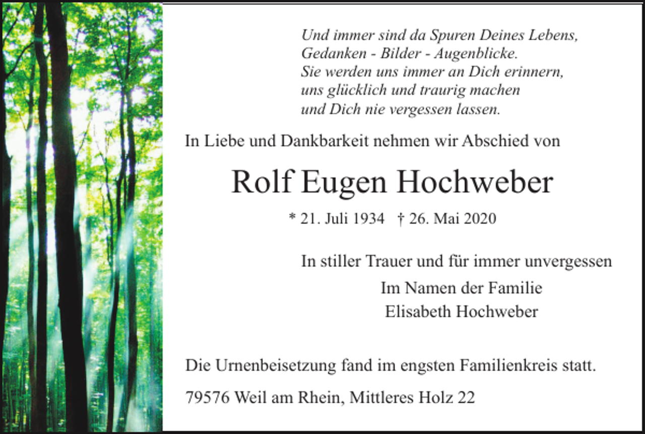 <p>Und immer sind da Spuren Deines Lebens,<br />Gedanken - Bilder - Augenblicke.<br />Sie werden uns immer an Dich erinnern,<br />uns glücklich und traurig machen<br />und Dich nie vergessen lassen.</p><p>In Liebe und Dankbarkeit nehmen wir Abschied von</p><p>Rolf Eugen Hochweber<br />* 21. Juli 1934 † 26. Mai 2020</p><p>In stiller Trauer und für immer unvergessen<br />Im Namen der Familie<br />Elisabeth Hochweber<br />Die Urnenbeisetzung fand im engsten Familienkreis statt.<br />79576 Weil am Rhein, Mittleres Holz 22</p>