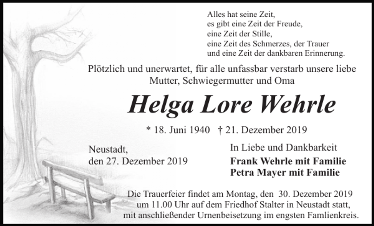<p>Alles hat seine Zeit,<br />es gibt eine Zeit der Freude,<br />eine Zeit der Stille,<br />eine Zeit des Schmerzes, der Trauer<br />und eine Zeit der dankbaren Erinnerung.</p><p>Plötzlich und unerwartet, für alle unfassbar verstarb unsere liebe<br />Mutter, Schwiegermutter und Oma</p><p>Helga Lore Wehrle<br />* 18. Juni 1940 † 21. Dezember 2019<br />Neustadt,<br />den 27. Dezember 2019</p><p>In Liebe und Dankbarkeit<br />Frank Wehrle mit Familie<br />Petra Mayer mit Familie</p><p>Die Trauerfeier findet am Montag, den 30. Dezember 2019<br />um 11.00 Uhr auf dem Friedhof Stalter in Neustadt statt,<br />mit anschließender Urnenbeisetzung im engsten Famlienkreis.</p>
