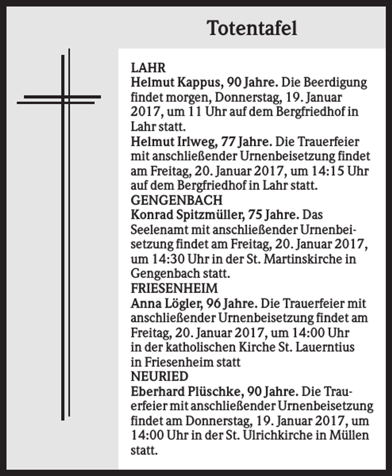 <p>Totentafel<br />LAHR<br />Helmut Kappus, 90 Jahre. Die Beerdigung<br />findet morgen, Donnerstag, 19. Januar<br />2017, um 11 Uhr auf dem Bergfriedhof in<br />Lahr statt.<br />Helmut Irlweg, 77 Jahre. Die Trauerfeier<br />mit anschließender Urnenbeisetzung findet<br />am Freitag, 20. Januar 2017, um 14:15 Uhr<br />auf dem Bergfriedhof in Lahr statt.<br />GENGENBACH<br />Konrad Spitzmüller, 75 Jahre. Das<br />Seelenamt mit anschließender Urnenbeisetzung findet am Freitag, 20. Januar 2017,<br />um 14:30 Uhr in der St. Martinskirche in<br />Gengenbach statt.<br />FRIESENHEIM<br />Anna Lögler, 96 Jahre. Die Trauerfeier mit<br />anschließender Urnenbeisetzung findet am<br />Freitag, 20. Januar 2017, um 14:00 Uhr<br />in der katholischen Kirche St. Lauerntius<br />in Friesenheim statt<br />NEURIED<br />Eberhard Plüschke, 90 Jahre. Die Trauerfeier mit anschließender Urnenbeisetzung<br />findet am Donnerstag, 19. Januar 2017, um<br />14:00 Uhr in der St. Ulrichkirche in Müllen<br />statt.</p>
