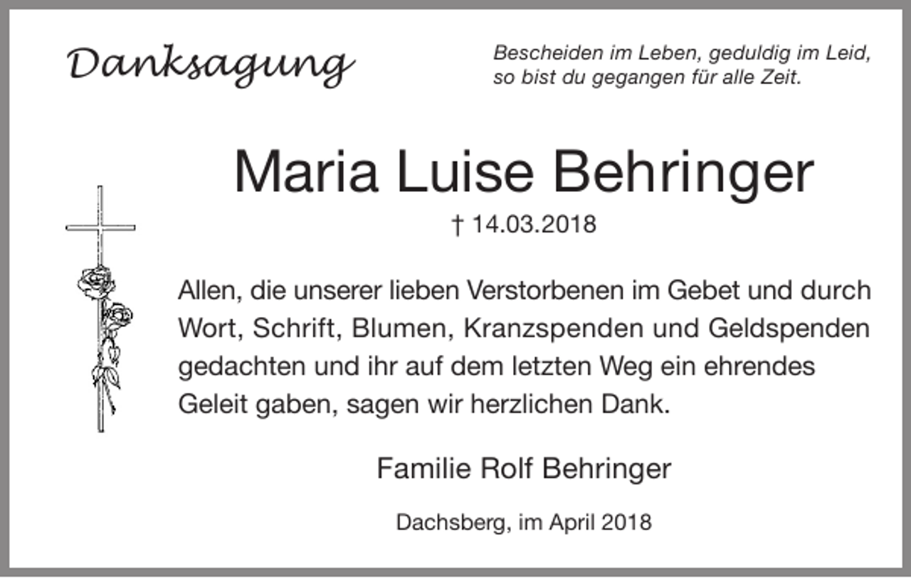 <p>DDanksagung<br />a n ks a g u n g</p><p>B e s c h ei d e n i im<br />Bescheiden<br />m LLeben,<br />e b e n, ggeduldig<br />e d ul di g i im<br />m LLeid,<br />ei d,<br />ssoo bist<br />bi st du<br />d u gegangen<br />g e g a n g e n ffür<br />ür alle<br />all e Zeit.<br />Z eit.</p><p>MMaria<br />ari a LLuise<br />ui s e BBehringer<br />e hri n g er<br />†† 114.03.<br />4. 0 3. 2200</p><p>All e n, didie<br />Allen,<br />e uunserer<br />n s er er lilieben<br />e b e n VVerstorbenen<br />er st or b e n e n i im<br />m Gebet<br />G e b et uund<br />n d ddurch<br />ur c h<br />WWort,<br />ort, SSchrift,<br />c hrift, BlBlumen,<br />u m e n, KrKranzspenden<br />a n z s p e n d e n u und<br />n d GGeldspenden<br />el d s p e n d e n<br />ggedachten<br />e d a c ht e n uund<br />n d i ihr<br />hr aauf<br />uf dem<br />d e m l letzten<br />et zt e n Weg<br />W e g eiein<br />n eehrendes<br />hr e n d e s<br />GGeleit<br />el eit ggaben,<br />a b e n, ssagen<br />a g e n wir<br />er zli c h e n DDank.<br />a n k.<br />wir hherzlichen</p><p>FFamilie<br />a mili e Rolf<br />R olf Behringer<br />B e hri n g er<br />DDachsberg,<br />a c h s b er g, i im<br />m AApril<br />pril 22</p>